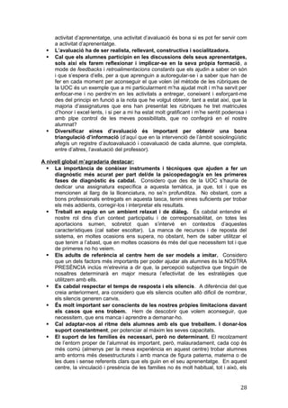 activitat d’aprenentatge, una activitat d’avaluació és bona si es pot fer servir com
a activitat d’aprenentatge.
 L’avaluació ha de ser realista, rellevant, constructiva i socialitzadora.
 Cal que els alumnes participin en les discussions dels seus aprenentatges,
sols així els farem reflexionar i implicar-se en la seva pròpia formació, a
mode de feedbacks i retroalimentacions constants que els ajudin a saber on són
i que s’espera d’ells, per a que aprenguin a autoregular-se i a saber que han de
fer en cada moment per aconseguir el que volen (el mètode de les rúbriques de
la UOC és un exemple que a mi particularment m’ha ajudat molt i m’ha servit per
enfocar-me i no perdre’m en les activitats a entregar, coneixent i esforçant-me
des del principi en funció a la nota que he volgut obtenir, tant a estat així, que la
majoria d’assignatures que ens han presentat les rúbriques he tret matricules
d’honor i excel·lents, i si per a mi ha estat molt gratificant i m’he sentit poderosa i
amb plpe control de les meves possibilitats, que no confegirà en el nostre
alumnat?
 Diversificar eines d’avaluació és important per obtenir una bona
triangulació d’informació (d’aquí que en la intervenció de l’àmbit sosiolingüístic
afegís un registre d’autoavaluació i coavaluació de cada alumne, que completa,
entre d’altres, l’avaluació del professor).
A nivell global m’agradaria destacar:
 La importància de conèixer instruments i tècniques que ajuden a fer un
diagnòstic més acurat per part del/de la psicopedagog/a en les primeres
fases de diagnòstic és cabdal. Considero que des de la UOC s’hauria de
dedicar una assignatura específica a aquesta temàtica, ja que, tot i que es
mencionen al llarg de la llicenciatura, no se’n profunditza. No obstant, com a
bons professionals entregats en aquesta tasca, tenim eines suficients per trobar
els més addients, corregir-los i interpretar els resultats.
 Treball en equip en un ambient relaxat i de diàleg. És cabdal entendre el
nostre rol dins d’un context participatiu i de corresponsabilitat, on totes les
aportacions sumen, sobretot quan s’intervé en contextos d’aquestes
característiques (cal saber escoltar). La manca de recursos i de reposta del
sistema, en moltes ocasions ens supera, no obstant, hem de saber utilitzar el
que tenim a l’abast, que en moltes ocasions és més del que necessitem tot i que
de primeres no ho veiem.
 Els adults de referència al centre hem de ser models a imitar. Considero
que un dels factors més importants per poder ajudar als alumnes és la NOSTRA
PRESÈNCIA inclús m’etreviria a dir que, la percepció subjectiva que tinguin de
nosaltres determinarà en major mesura l’efectivitat de les estratègies que
utilitzem amb ells.
 Es cabdal respectar el temps de resposta i els silencis. A diferència del que
creia anteriorment, ara considero que els silencis oculten allò dificil de nombrar,
els silencis generen canvis.
 És molt important ser conscients de les nostres pròpies limitacions davant
els casos que ens trobem. Hem de descobrir que volem aconseguir, que
necessitem, que ens manca i aprendre a demanar-ho.
 Cal adaptar-nos al ritme dels alumnes amb els que treballem. I donar-los
suport constantment, per potenciar al màxim les seves capacitats.
 El suport de les famílies és necessari, però no determinant. El recolzament
de l’entorn proper de l’alumnat és important, però, malauradament, cada cop és
més comú (almenys per la meva experiència en aquest centre) trobar alumnes
amb entorns més desestructurats i amb manca de figura paterna, materna o de
les dues i sense referents clars que els guiin en el seu aprenentatge. En aquest
centre, la vinculació i presència de les families no és molt habitual, tot i això, els
28
 
