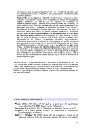 alumnes han anat evolucionant positivament. Tot i l’evidència, considero que
s’ha de trobar la manera de vincular més als tutors legals de l’alumnat en el seu
desenvolupament.
 Implementar les tècniques de relaxació en el Currículum representa un canvi
qualitatiu en el sistema educatiu, tenint en compte que incideix en els aspectes
cognitiu, emocional i de conducta. Els tres aspectes són necessaris pel
desenvolupament integral i armònic de la persona (finalitat de l’educació). A
nivell cognitiu, facilita l’activació de l’hemisferi dret del cervell i permet tenir una
percepció més global i processar la informació de manera més intuïtiva i
comprensiva. Els pensaments resulten més clars i més flexibles, això ajuda a
tenir altres perspectives. Millora la capacitat d’atenció, concentració i associació,
per tant, millorar les capacitats bàsiques per a l’aprenentatge. Amb el treball
de l’educació emocional l’alumnat aconsegueix un millor benestar personal.
Des de l’estat de relaxació connecten més fàcilment amb les emocions. Amb
l’adquisició de les diferents competències personals: autoconeixement,
autoestima, automotivació i autocontrol, s’aconsegueix un equilibri emocional
que augmenta la seva empatia i les seves competències socials. Així se’n veuen
beneficiades les relacions interpersonals, amb el que afavorim un bon clima
d’aula i facilitem la inclusió de tot l’alumnat (sobretot els que tenen trastorns
de conductes) ja que mitjançant l’entrenament i la pràctica d’algunes tècniques
de relaxació milloren l’autocontrol, i en reduir la seva impulsivitat aconsegueix
una autorregulació que afavoreix una conducta més apropiada a l’aula. Amb la
millora de les característiques pròpies d’aquest tipus d’alumnat, facilitarem la
seva adaptació al grup.
L’experiència que m’ha permés viure la UOC en aquesta llicenciatura no té preu. He
pogut posar-me en la pell d’una psicopedagoga, en un entorn real, amb persones reals
i casos reals. Adoptar aquest rol m’ha fet sentir molt realitzada i professional i m’ha
obert un ventall de possibilitats i mil idees en les que dirigir les meves energies.
Finalitzo el meu pràcticum amb la certesa que he adquirit aprenentatges valuosos pel
meu futur professional.
8. BIBLIOGRAFIA I WEBGRAFIA
AA.VV. (2005). “El cómo, el por qué y el para qué del aprendizaje
cooperativo” (pp.345-351). Cuadernos de Pedagogía.
Barrachina, L.A. (Coord.) (2011). Diagnòstic en educació. Barcelona. UOC.
Bisquerra, R (Coord) (1998). Modelos de orientación e intervención
psicopedagógica. Barcelona.
Booth, T i Ainscow, M. (2002). Guía para la evaluación i mejora de la
educació inclusiva. Index for Inclusion. Madrid. Consorcio Universitario
29
 