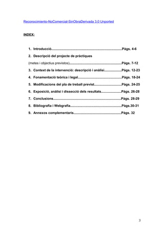 Reconocimiento-NoComercial-SinObraDerivada 3.0 Unported
INDEX:
1. Introducció.............................................................................Pàgs. 4-6
2. Descripció del projecte de pràctiques
(metes i objectius previstos).........................................................Pàgs. 7-12
3. Context de la intervenció: descripció i anàlisi...................Pàgs. 12-23
4. Fonamentació teòrica i legal................................................Pàgs. 18-24
5. Modificacions del pla de treball previst..............................Pàgs. 24-25
6. Exposició, anàlisi i dissecció dels resultats......................Pàgs. 26-28
7. Conclusions..........................................................................Pàgs. 28-29
8. Bibliografia i Webgrafia........................................................Pàgs.30-31
9. Annexos complementaris....................................................Pàgs. 32
3
 