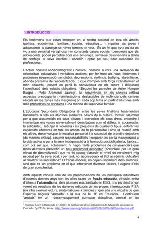 1.INTRODUCCIÓ
Els fenòmens que estan irrompen en la nostra societat en tots els àmbits
(polítics, econòmics, familiars, socials, educatius... ) impulsa als joves i
adolescents a plantejar-se noves formes de vida. És un fet que avui en dia es
viu a una velocitat vertiginosa i en constants canvis socials i personals que els
adolescents poden percebre com una amenaça, sentir-se desorientats a l’hora
de confegir la seva identitat i escollir i optar pel seu futur acadèmic i/o
professional.
L’actual context sociodemogràfic i cultural, demana a crits una avaluació de
necessitats educatives i veritables accions, per fer front als nous fenòmens i
problemes (segregació, xenofòbia, depressions, violència, bulliyng, absentisme,
abandó prematur de l’escolarització... ) que irrompen amb força i transformen el
món educatiu, posant en perill la convivència en els centre i dificultant
l’acreditació dels estudis obligatòris. Seguint les paraules de Asier Huegun
Burgos i Pello Aramendi Jauregi1
, la convivència en els centres reflexa
aspectes preocupants (manifestacions destacables de violència dels centres
ubicats en les zones més marginals) on cada cop hi ha un perfil d’alumnes amb
més problemes de conducta i una manca de supervisió familiar.
L’Educació Secundària Obligatòria té entre les seves finalitats fonamentals
transmetre a tots els alumnes elements bàsics de la cultura, formar l’alumnat
per a que assumeixin els seus deures i exerceixin els seus drets, entendre i
interioritzar els valors universalment dessitjables com el diàleg, la cooperació,
la solidaritat, rebutjar la violència i els prejudicis de qualsevol tipus, enfortir les
capacitats afectives en tots els àmbits de la personalitat i amb la relació amb
els altres, desenvolupar la inciativa personal i la capacitat de prendre decisions
(de manera crítica), assumir responsabilitats i preparar-los per la incorporació a
la vida activa o per a la seva incorporació a la formació postobligatòria, llavors...
com pot ser que, actualment, hi hagin tants problemes de convivència i que
molts alumnes presentin un baix rendiment acadèmic (accentuat per un grau
elevat de desmotivació) que no és capaç d’assolir el nivell de rendiment mig
esperat per la seva edat, i per tant, no aconsegueix el títol acadèmic obligatòri
al finalitzar la secundària? El fracas escolar, no depén únicament dels alumnes,
sinó que és un problema en el que intervenen diversos factors, i alguns d’ells
de gran complexitat.
Amb aquest conext, una de les preocupacions de les polítiques educatives
d’aquests darrers anys són les altes taxes de fracàs educatiu, vinculat entra
d’altres a l’absentisme, dels alumnes escolaritzats en ESO, i no és d’estranyar
veient els resultats de les darreres edicions de les proves internacionals PISA
(on s’ha avaluat lectura, matemàtiques i ciències) i que són una mostra de que
Espanya segueix “anclada” a la cua de la UE en Educació. Continuem
“anclats” en un desenvolupament curricular disciplinar, centrat en les
1
Huegun, Asier i Aramendi, P. (2008): la motivación de los estudiantes de Educación secundària.
Punt edu. Pp.22-24. Veure: http://www.cipes.org/articulos/06%20-%20La%20motivacion.pdf
4
 