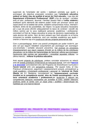 supervisió de l’orientador del centre i realitzant activitats que ajudin a
aconseguir els objectius proposats) considero que l’orientació educativa
esdevé un factor clau de qualitat al servei de l’èxit educatiu, i que des del
Departament d’Orientació Professional2
(DOP) s’ha de recolçar i col·labor
amb el tutor, professors, alumnat i famílies (èssent fidel a l’enfoc sistèmic)
analitzant quins elements del sistema poden incidir per provocar canvis que
repercuteixin en la totalitat del centre, establint compromissos mútus, intentant i
facilitant, dintre de les possibilitats, els mitjans i la ajuda educativa necessària
per a que els joves afrontin adequadament la tasca de conèixer i escollir els
millors camins per la seva realització personal, acadèmica i professional,
concretant al final de l’etapa educativa la presa de decisions responsables de
cada alumne del centre. Hem de tenir present que l’èxit educatiu no el forma
únicament la variable acadèmica, sinó uns resultats acadèmics que ajudin i
orientin a l’alumne cap a la construcció del seu projecte personal de vida.
Com a psicopedagogs, tenim una posició privilegiada per poder incidir-hi, per
això cal que seguim treballant conjuntament per aconseguir per aconseguir
una encertada i veritable educació preventiva. Cal avançar en processos
d'assessorament que siguin capaços d'incidir en la millora de les pràctiques
educatives i en la millora de l'aprenentatge de l'alumnat i alhora que promoguin
l'autonomia dels centres per generalitzar i consolidar aquestes millores. La
última intenció... millorar la pràctica educativa.
Amb aquest projecte de pràctiques, pretenc concretar actuacions en relació
amb els àmbits prototípics d'intervenció en l'educació formal, com són l'atenció
a la diversitat (concretament dins del Programa de Diversificació Curricular) i
l'acció tutorial amb una perspectiva inclusiva. Per aquest motiu, el meu
Pràcticum (d'intervenció, seguiment i assessorament) actuarà, principalment a
nivell acadèmic i d'orientació professional i personal de l'alumnat de l'Aula
Oberta del S.I. Badalona, concretament en l'assessorament curricular
(incidint en la competència social) dins de l'àmbit sociolingüístic i en la
seva orientació acadèmica i professional per ajudar-los a adquirir les
competències bàsiques necessàries per acreditar la ESO, establir relacions
positives, sentir el centre com un espai pròpi i acollidor i desenvolupar les
habilitats per a la inserció laboral.
2.DESCRIPCIÓ DEL PROJECTE DE PRÀCTIQUES (objectius i metes
previstes)
2
Orientació Educativa. Departament d’Ensanyament. Generalitat de Catalunya. Disponible a:
http://www.xtec.cat/web/curriculum/orientacioeducativa
6
 