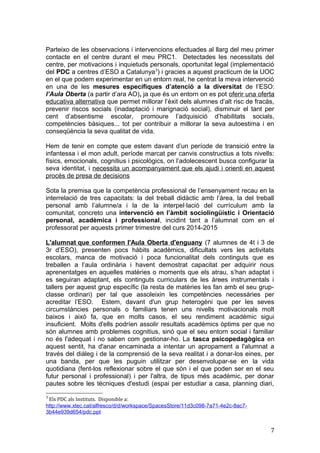 Parteixo de les observacions i intervencions efectuades al llarg del meu primer
contacte en el centre durant el meu PRC1. Detectades les necessitats del
centre, per motivacions i inquietuds personals, oportunitat legal (implementació
del PDC a centres d’ESO a Catalunya3
) i gracies a aquest practicum de la UOC
en el que podem experimentar en un entorn real, he centrat la meva intervenció
en una de les mesures específiques d’atenció a la diversitat de l’ESO:
l’Aula Oberta (a partir d’ara AO), ja que és un entorn on es pot oferir una oferta
educativa alternativa que permet millorar l’èxit dels alumnes d’alt risc de fracàs,
prevenir riscos socials (inadaptació i marignació social), disminuir el tant per
cent d’absentisme escolar, promoure l’adquisició d’habilitats socials,
competències bàsiques... tot per contribuir a millorar la seva autoestima i en
conseqüència la seva qualitat de vida.
Hem de tenir en compte que estem davant d’un període de transició entre la
infantessa i el mon adult, període marcat per canvis constructius a tots nivells:
físics, emocionals, cognitius i psicològics, on l’adolecescent busca configurar la
seva identitat, i necessita un acompanyament que els ajudi i orienti en aquest
procés de presa de decisions
Sota la premisa que la competència professional de l’ensenyament recau en la
interrelació de tres capacitats: la del treball didàctic amb l’àrea, la del treball
personal amb l’alumne/a i la de la interpel·lació del currículum amb la
comunitat, concreto una intervenció en l’àmbit sociolingüístic i Orientació
personal, acadèmica i professional, incidint tant a l’alumnat com en el
professorat per aquests primer trimestre del curs 2014-2015
L'alumnat que conformen l'Aula Oberta d'enguany (7 alumnes de 4t i 3 de
3r d’ESO), presenten pocs hàbits acadèmics, dificultats vers les activitats
escolars, manca de motivació i poca funcionalitat dels continguts que es
treballen a l’aula ordinària i havent demostrat capacitat per adquirir nous
aprenentatges en aquelles matèries o moments que els atrau, s’han adaptat i
es seguiran adaptant, els continguts curriculars de les àrees instrumentals i
tallers per aquest grup específic (la resta de matèries les fan amb el seu grup-
classe ordinari) per tal que assoleixin les competències necessàries per
acreditar l’ESO. Estem, davant d'un grup heterogèni que per les seves
circumstàncies personals o familiars tenen uns nivells motivacionals molt
baixos i això fa, que en molts casos, el seu rendiment acadèmic sigui
insuficient. Molts d'ells podríen assolir resultats acadèmics òptims per que no
són alumnes amb problemes cognitius, sinó que el seu entorn social i familiar
no és l'adequat i no saben com gestionar-ho. La tasca psicopedagògica en
aquest sentit, ha d'anar encaminada a intentar un apropament a l'alumnat a
través del diàleg i de la comprensió de la seva realitat i a donar-los eines, per
una banda, per que les puguin utilitzar per desenvolupar-se en la vida
quotidiana (fent-los reflexionar sobre el que són i el que poden ser en el seu
futur personal i professional) i per l'altra, de tipus més acadèmic, per donar
pautes sobre les técniques d'estudi (espai per estudiar a casa, planning diari,
3
Els PDC als Instituts. Disponible a:
http://www.xtec.cat/alfresco/d/d/workspace/SpacesStore/11d3c098-7a71-4e2c-8ac7-
3b44e939d654/pdc.ppt
7
 