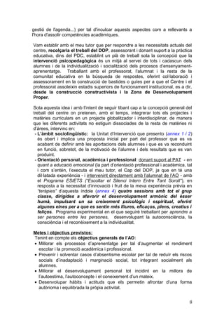 gestió de l'agenda...) per tal d'inculcar aquests aspectes com a rellevants a
l'hora d'assolir competències acadèmiques.
Vam establir amb el meu tutor que per respondre a les necessitats actuals del
centre, recolçaria el treball del DOP, assessorant i donant suport a la pràctica
educativa, dins del PDC, establint un plà de treball sota la concepció que la
intervenció psicopedagògica és un mitjà al servei de tots i cadascun dels
alumnes i de la individualització i socialització dels procesos d’ensenyament-
aprenentatge. Traballant amb el professorat, l’alumnat i la resta de la
comunitat educativa en la búsqueda de respostes, oferint col·laboració i
assessorament en la construcció de bastides o guíes per a que el Centre i el
professorat assoleixin estadis superiors de funcionament institucional, es a dir,
desde la construcció constructivista i la Zona de Desenvolupament
Proper.
Sota aquesta idea i amb l’intent de seguir tibant cap a la concepció general del
treball del centre on pretenen, amb el temps, integrerar tots els projectes i
matèries curriculars en un projecte globalitzador i interdisciplinar, de manera
que les diferents activitats no estiguin dissociades de la resta de matèries ni
d’àrees, intervinc en:
- L’àmbit sociolingüístic: la Unitat d’Intervenció que presento (annex 1 i 2)
és obert i implica una proposta inicial per part del professor que es va
acabant de definir amb les aportacions dels alumnes i que es va reconduint
en funció, sobretot, de la motivació de l’alumne i dels resultats que es van
produint.
- Orientació personal, acadèmica i professional: donant suport al PAT - en
quant a educació emocional (la part d’orientació professional i acadèmica, tal
i com s’entén, l’executa el meu tutor, el Cap del DOP, ja que en té una
dil·latada experiència - i intervenint directament amb l’alumnat de l’AO - amb
el Programa ESIETS (“Escoltar el Silenci Intern Entre Tant Soroll”), en
resposta a la necessitat d’innovació i fruit de la meva experiència prèvia en
“teràpies” d’aquesta índole (annex 4) quatre sessions amb tot el grup
classe, dirigides a afavorir el desenvolupament armònic del èsser
humà, impulsant un sa creixement psicològic i espiritual, oferint
algunes eines per a que es sentin més lliures, eficaços, plens, creatius i
feliços. Programa experimental en el que seguiré treballant per aprendre a
ser persones entre les persones, desenvolupant la autoconsciència, la
consciència i el reconèixement a la individualitat.
Metes i objectius previstos:
Tenint en compte els objectius generals de l’AO:
• Millorar els processos d’aprenentatge per tal d’augmentar el rendiment
escolar i la promoció acadèmica i professional.
• Prevenir i solventar casos d’absentisme escolar per tal de reduïr els riscos
socials d’inadaptació i marginació social, tot integrant socialment als
alumnes.
• Millorar el desenvolupament personal tot incidint en la millora de
l’autoestima, l’autoconcepte i el coneixement d’un mateix.
• Desenvolupar hàbits i actituds que els permetin afrontar d’una forma
autònoma i equilibrada la pròpia activitat.
8
 