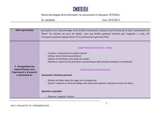 Noves tecnologies de la informació i la comunicació a l’educació. NTICEDU
2n. semestre Curs 2012-2013
PAC 3. PROJECTE TIC I APRENENTATGE
7
dels aprenents participativa vers l’aprenentatge. Entre d’altres motivacions, el grup se sent fascinat per la vida i especialment els 
“flipen”  els  animals,  els  cucs,  els  rèptils…  cosa  que  facilita  qualsevol  activitat  que  s’organitzi  i  a  més,  s'hi 
s’incorpora qualsevol aspecte de les TIC és pràcticament garantia d’èxit. 
7. Competències
específiques que
l'aprenent a d'assolir
o denmostrar
 
COMPETÈNCIES PRÒPIES DE L’ÀREA: 
- Conèixer i comprendre el context natural 
- Utilitzar fonts d’informació diferent 
- Explicar els fenòmens amb ajuda de models 
- Identificar i descriure les principals característiques dels animals vertebrats i invertebrats. 
 
COMPETÈNCIES TRANSVERSALS 
Autonomia i Iniciativa personal 
‐ Debatre les idees abans de negar‐les o acceptar‐les. 
‐ Discutir i debatre en clima de diàleg, amb actitud de respecte i tolerància envers els altres. 
 
Aprendre a aprendre 
‐ Observar i explorar l’entorn. 
 