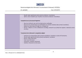 Noves tecnologies de la informació i la comunicació a l’educació. NTICEDU
2n. semestre Curs 2012-2013
PAC 3. PROJECTE TIC I APRENENTATGE
8
‐ Recollir dades significatives dels animals vertebrats i invertebrats. 
‐ Aplicar criteris establerts per classificar els animals vertebrats i invertebrats. 
 
Competència de comunicació lingüística 
‐ Descriure oralment i per escrit les observacions realitzades. 
‐ Descriure les característiques que distingeixen els animals vertebrats dels animals invertebrats. 
‐ Debatre les idees abans de negar‐les o acceptar‐les. 
‐ Discutir i debatre en clima col3laboratiu de diàleg, mantenint una actitud de respecte i tolerància envers 
els altres. 
 
Tractament de la informació i competència digital 
‐ Examinar les característiques dels animals invertebrats i vertebrats a través d’il∙lustracions. 
‐ Recollir dades significatives dels animals invertebrats i vertebrats. 
‐ Buscar i trobar informació. 
‐ Crear nova informació. 
‐ Comunicar i compartir informació 
‐ Analitzar críticament la informació. 
 
 
 