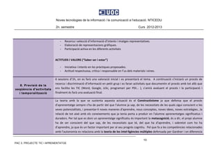 Noves tecnologies de la informació i la comunicació a l’educació. NTICEDU
2n. semestre Curs 2012-2013
PAC 3. PROJECTE TIC I APRENENTATGE
10
‐ Recerca i selecció d’informació d’interès i imatges representatives. 
‐ Elaboració de representacions gràfiques. 
‐ Participació activa en les diferents activitats  
 
ACTITUDS I VALORS (“Saber ser i estar”) 
‐ Iniciativa i interés en les pràctiques proposades. 
‐ Actitud respectuosa, crítica i responsable en l’us dels materials i eines. 
 
8. Previsió de la
seqüència d'activitats
i temporalització
6 sessions d’1h, on es farà una valoració inicial i es presentarà el tema.  A continuació s’iniciarà un procés de 
recerca i discriminació d’informació en petit grup i es faran activitats que documentin el procés amb tot allò que 
ens  facilita  les  TIC  (Word,  Google,  Jclic,  programari  per  PDI...  ),  s’anirà  avaluant  el  procés  i  la  participació  i 
finalment és farà una avaluació final. 
La  teoria  amb  la  que  se  sustenta  aquesta  actuació  és  el  Constructivisme  ja  que  defensa  que  el  procés 
d'aprenentatge sempre s'ha de partir del que l'alumne ja sap, de les necessitats de les quals sigui conscient o les 
seves potencialitats, i presentar‐li noves maneres d'aprendre, nous conceptes, noves idees, noves estratègies...la 
relació de tot això amb els coneixements que ja tenia porta a produir en l'alumne aprenentatges significatius i 
duradors. Per tal que es doni un aprenentatge significatiu és important la metacognició, és a dir, el propi alumne 
ha  de  ser  conscient  del  que  sap,  de  les  necessitats  que  té,  del  que  ha  d’aprendre,  i  sobretot  com  ho  ha 
d’aprendre, ja que és un factor important per al seu progrés cognitiu.  Pel que fa a les competències relacionades 
amb l'autonomia es relaciona amb la teoria de les intel∙ligències múltiples defensada per Gardner i on diferencia 
 
