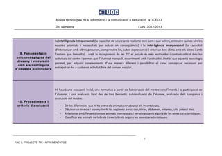 Noves tecnologies de la informació i la comunicació a l’educació. NTICEDU
2n. semestre Curs 2012-2013
PAC 3. PROJECTE TIC I APRENENTATGE
11
9. Fonamentació
psicopedagògica del
disseny i vinculació
amb els continguts
d'aquesta assignatura
la intel∙ligència intrapersonal (la capacitat de veure amb realisme com som i què volem, entendre quines són les 
nostres  prioritats  i  necessitats  per  actuar  en  conseqüència)  i  la  intel∙ligència  interpersonal  (la  capacitat 
d'interactuar amb altres persones, comprendre‐les, saber expressar‐se i crear un bon clima amb els altres i amb 
l'entorn  que  l'envolta).    Amb  la  incorporació  de  les  TIC  el  procés  és  més  motivador  i  contextualitzat  dins  les 
activitats del centre i permet que l’alumnat manipuli, experimenti amb l’ordinador, i tot el que aquesta tecnologia 
permet,  per  adquirir  coneixements  d’una  manera  diferent  i  possibilitar  el  canvi  conceptual  necessari  per 
extrapol∙lar‐ho a cualsevol activitat fora del context escolar. 
10. Procediments i
criteris d'avaluació
 
Hi haurà una avaluació incial, una formativa a partir de l’observació del mestre vers l’interés i la participació de 
l’alumnat  i  una  avaluació  final  des  de  tres  bessants:  autoavaluació  de  l’alumne,  avaluació  dels  companys  i 
avaluació del mestre. 
‐ Dir les diferències que hi ha entre els animals vertebrats i els invertebrats. 
‐ Dibuixar un insecte i assenyalar‐hi les següents parts: cap, tòrax, abdomen, antenes, ulls, potes i ales. 
‐ Relacionar amb fletxes diversos animals invertebrats i vertebrats amb alguna de les seves característiques. 
‐ Classificar els animals vertebrats i invertebrats segons les seves característiques. 
 
 