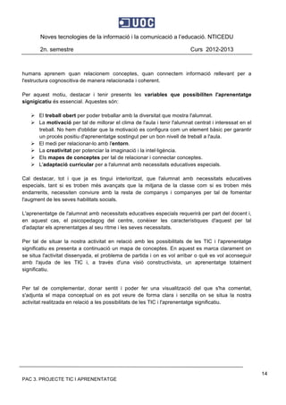Noves tecnologies de la informació i la comunicació a l’educació. NTICEDU
2n. semestre Curs 2012-2013
PAC 3. PROJECTE TIC I APRENENTATGE
14
humans aprenem quan relacionem conceptes, quan connectem informació rellevant per a
l'estructura cognoscitiva de manera relacionada i coherent.
Per aquest motiu, destacar i tenir presents les variables que possibiliten l'aprenentatge
signigicatiu és essencial. Aquestes són:
 El treball obert per poder treballar amb la diversitat que mostra l'alumnat.
 La motivació per tal de millorar el clima de l'aula i tenir l'alumnat centrat i interessat en el
treball. No hem d'oblidar que la motivació es configura com un element bàsic per garantir
un procés positiu d'aprenentatge sostingut per un bon nivell de treball a l'aula.
 El medi per relacionar-lo amb l'entorn.
 La creativitat per potenciar la imaginació i la intel·ligència.
 Els mapes de conceptes per tal de relacionar i connectar conceptes.
 L'adaptació curricular per a l'alumnat amb necessitats educatives especials.
Cal destacar, tot i que ja es tingui interioritzat, que l'alumnat amb necessitats educatives
especials, tant si es troben més avançats que la mitjana de la classe com si es troben més
endarrerits, necessiten conviure amb la resta de companys i companyes per tal de fomentar
l'augment de les seves habilitats socials.
L'aprenentatge de l'alumnat amb necessitats educatives especials requerirà per part del docent i,
en aquest cas, el psicopedagog del centre, conèixer les característiques d'aquest per tal
d'adaptar els aprenentatges al seu ritme i les seves necessitats.
Per tal de situar la nostra activitat en relació amb les possibilitats de les TIC i l'aprenentatge
significatiu es presenta a continuació un mapa de conceptes. En aquest es marca clarament on
se situa l'activitat dissenyada, el problema de partida i on es vol arribar o què es vol aconseguir
amb l'ajuda de les TIC i, a través d'una visió constructivista, un aprenentatge totalment
significatiu.
Per tal de complementar, donar sentit i poder fer una visualització del que s'ha comentat,
s'adjunta el mapa conceptual on es pot veure de forma clara i senzilla on se situa la nostra
activitat realitzada en relació a les possibilitats de les TIC i l'aprenentatge significatiu.
 