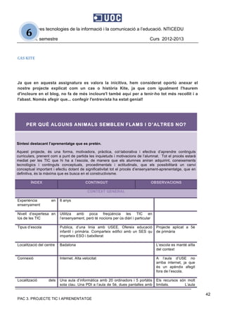 Noves tecnologies de la informació i la comunicació a l’educació. NTICEDU
2n. semestre Curs 2012-2013
PAC 3. PROJECTE TIC I APRENENTATGE
42
6 
CAS KITE 
 
Ja que en aquesta assignatura es valora la inicitiva, hem considerat oportú anexar el
nostre projecte explicat com un cas o història Kite, ja que com igualment l'haurem
d'incloure en el blog, no fa de més incloure'l també aquí per a tenir-ho tot més recollit i a
l'abast. Només afegir que... confegir l'entrevista ha estat genial! 
 
PER QUÈ ALGUNS ANIMALS SEMBLEN FLAMS I D’ALTRES NO?
Síntesi destacant l’aprenentatge que es pretén.
Aquest projecte, és una forma, motivadora, pràctica, col·laborativa i efectiva d’aprendre continguts
curriculars, prenent com a punt de partida les inquietuds i motivacions de l’alumnat. Tot el procés estarà
mediat per les TIC que hi ha a l’escola, de manera que els alumnes aniran adquirint, coneixements
tecnològics i continguts conceptuals, procedimentals i actitudinals, que els possibilitarà un canvi
conceptual important i efectiu dotant de significativitat tot el procés d’ensenyament-aprenentatge, que en
definitiva, és la màxima que es busca en el constructivisme.
ÍNDEX CONTINGUT OBSERVACIONS
CONTEXT GENERAL
Experiència en
ensenyament
8 anys
Nivell d’expertesa en
lús de les TIC
Utilitza amb poca freqúència les TIC en
l’ensenyament, però té nocions per ús diàri i particular
Tipus d’escola Publica, d’una linia amb USEE. Ofereix educació
infantil i primària. Comparteix edifici amb un SES qu
imparteix ESO i batxillerat
Projecte aplicat a 5è
de primària
Localització del centre Badalona L’escola es manté aïlla
del context
Connexió Internet. Alta velocitat A l’aula d’USE no
arriba internet, ja que
és un apèndix afegit
fora de l’escola.
Localització dels Una aula d’informàtica amb 20 ordinadors i 5 portàtis
sota clau. Una PDI a l’aula de 5è, dues pantalles amb
Els recursos són molt
limitats. L’aula
 