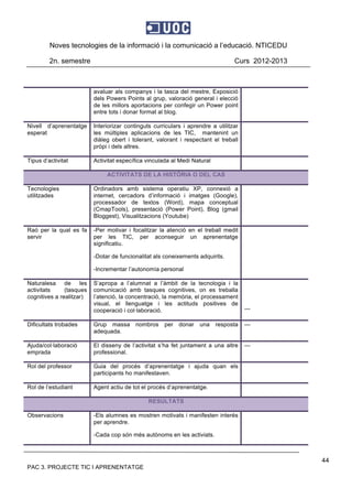 Noves tecnologies de la informació i la comunicació a l’educació. NTICEDU
2n. semestre Curs 2012-2013
PAC 3. PROJECTE TIC I APRENENTATGE
44
avaluar als companys i la tasca del mestre, Exposició
dels Powers Points al grup, valoració general i elecció
de les millors aportacions per confegir un Power point
entre tots i donar format al blog.
Nivell d’aprenentatge
esperat
Interiorizar continguts curriculars i aprendre a utilitzar
les múltiples aplicacions de les TIC, mantenint un
diàleg obert i tolerant, valorant i respectant el treball
pròpi i dels altres.
Tipus d’activitat Activitat específica vinculada al Medi Natural
ACTIVITATS DE LA HISTÒRIA O DEL CAS
Tecnologies
utilitzades
Ordinadors amb sistema operatiu XP, connexió a
internet, cercadors d’informació i imatges (Google),
processador de textos (Word), mapa conceptual
(CmapTools), presentació (Power Point), Blog (gmail
Bloggest), Visualitzacions (Youtube)
Raó per la qual es fa
servir
-Per motivar i focalitzar la atenció en el treball medit
per les TIC, per aconseguir un aprenentatge
significatiu.
-Dotar de funcionalitat als coneixements adquirits.
-Incrementar l’autonomía personal
Naturalesa de les
activitats (tasques
cognitives a realitzar)
S’apropa a l’alumnat a l’àmbit de la tecnologia i la
comunicació amb tasques cognitives, on es treballa
l’atenció, la concentració, la memòria, el processament
visual, el llenguatge i les actituds positives de
cooperació i col·laboració. ---
Dificultats trobades Grup massa nombros per donar una resposta
adequada.
---
Ajuda/col·laboració
emprada
El disseny de l’activitat s’ha fet juntament a una altre
professional.
---
Rol del professor Guia del procés d’aprenentatge i ajuda quan els
participants ho manifestaven.
Rol de l’estudiant Agent actiu de tot el procés d’aprenentatge.
RESULTATS
Observacions -Els alumnes es mostren motivats i manifesten interés
per aprendre.
-Cada cop són més autònoms en les activiats.
 