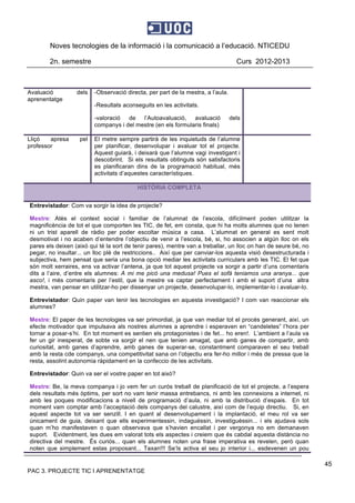 Noves tecnologies de la informació i la comunicació a l’educació. NTICEDU
2n. semestre Curs 2012-2013
PAC 3. PROJECTE TIC I APRENENTATGE
45
Avaluació dels
aprenentatge
-Observació directa, per part de la mestra, a l’aula.
-Resultats aconseguits en les activitats.
-valoració de l’Autoavaluació, avaluació dels
companys i del mestre (en els formularis finals)
Lliçó apresa pel
professor
El metre sempre partirà de les inquietuds de l’alumne
per planificar, desenvolupar i avaluar tot el projecte.
Aquest guiarà, i deixarà que l’alumne vagi investigant i
descobrint. Si els resultats obtinguts són satisfactoris
es planificaran dins de la programació habitual, més
activitats d’aquestes característiques.
HISTÒRIA COMPLETA
Entrevistador: Com va sorgir la idea de projecte?
Mestre: Atès el context social i familiar de l’alumnat de l’escola, difícilment poden utilitzar la
magnificència de tot el que comporten les TIC, de fet, em consta, que hi ha molts alumnes que no tenen
ni un trist aparell de ràdio per poder escoltar música a casa. L’alumnat en general es sent molt
desmotivat i no acaben d’entendre l’objectiu de venir a l’escola, bé, si, ho associen a algún lloc on els
pares els deixen (això qui té la sort de tenir pares), mentre van a treballar, un lloc on han de seure bé, no
pegar, no insultar... un lloc plè de restriccions.. Així que per canviar-los aquesta visió desestructurada i
subjectiva, hem pensat que seria una bona opció mediar les activitats curriculars amb les TIC. El fet que
són molt xerraires, ens va activar l’antena, ja que tot aquest projecte va sorgir a partir d’uns comentaris
dits a l’aire, d’entre els alumnes: A mi me picó una medusa! Pues el sofà teniamos una aranya... que
asco!, i més comentaris per l’estil, que la mestre va captar perfectament i amb el suport d’una altra
mestra, van pensar en utilitzar-ho per dissenyar un projecte, desenvolupar-lo, implementar-lo i avaluar-lo.
Entrevistador: Quin paper van tenir les tecnologies en aquesta investigació? I com van reaccionar els
alumnes?
Mestre: El paper de les tecnologies va ser primordial, ja que van mediar tot el procés generant, així, un
efecte motivador que impulsava als nostres alumnes a aprendre i esperaven en “candeletes” l’hora per
tornar a posar-s’hi. En tot moment es sentien els protagonistes i de fet... ho eren!. L’ambient a l’aula va
fer un gir inesperat, de sobte va sorgir el nen que tenien amagat, que amb ganes de compartir, amb
curiositat, amb ganes d’aprendre, amb ganes de superar-se, constantment comparaven el seu treball
amb la resta cde companys, una competitivitat sana on l’objectiu era fer-ho millor i més de pressa que la
resta, assolint autonomia ràpidament en la confeccio de les activitats.
Entrevistador: Quin va ser el vostre paper en tot això?
Mestre: Be, la meva companya i jo vem fer un curós treball de planificació de tot el projecte, a l’espera
dels resultats més òptims, per sort no vam tenir massa entrebancs, ni amb les connexions a internet, ni
amb les poques modificacions a nivell de programació d’aula, ni amb la distribució d’espais. En tot
moment vam comptar amb l’acceptació dels companys del calustre, així com de l’equip directiu. Si, en
aquest aspecte tot va ser senzill. I en quant al desenvolupament i la implantació, el meu rol va ser
únicament de guia, deixant que ells experimentessin, indaguéssin, investiguèssin... i els ajudava sols
quan m’ho manifestaven o quan observava que s’havien encallat i per vergonya no em demanaven
suport. Evidentment, les dues em valorat tots els aspectes i creiem que és cabdal aquesta distància no
directiva del mestre. És curiós... quan els alumnes noten una frase imperativa es revelen, però quan
noten que simplement estas proposant... Taxan!!! Se’ls activa el seu jo interior i... esdevenen un pou
 