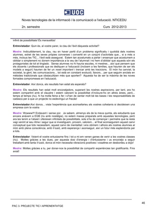Noves tecnologies de la informació i la comunicació a l’educació. NTICEDU
2n. semestre Curs 2012-2013
PAC 3. PROJECTE TIC I APRENENTATGE
46
infinit de possibilitats! És meravellós!
Entrevistador: Quin és, al vostre parer, la clau de l’èxit dàquesta activitat?
Mestre: Indicutiblement, la clau, rau en haver partit d’un problema significatiu i quotidià dels nostres
alumnes, extret de les seves pròpies converses i convertit en un conjunt d’activitats que... si a més a
més, inclous les TIC... l’èxit està assegurat. Estem tan acostumats a parlar i ensenyar que acostumem a
oblidar o simplement no donem importància a la veu de l’alumnat i no hem d’oblidar que aquests són els
protagonistes de tot el tinglado. Sense alumnes no hi hauria escoles, ni mestres... així que pensem que
els docents i professionals que es dediquen a l’educació (incloem a les families, que haurien de ser els
models a seguir) haurien de fer un reset important i trencar amb les tracicions. El món ha canviat, la
societat, la gent, les comunicacions... tot està en constant evolució, llavors... per que seguim anclats en
mètodes tradicionals que obstaculitzen més que aporten? Aquesta ha de ser la màxima de les noves
fornades compromeses en l’educació.
Entrevistador: Així doncs, els resultats han estat els esperats?
Mestre: Els resultats han estat molt encoratjadors, superant les nostres aspiracions, per tant, ara ho
estem compartint amb el claustre i estem valorant la possibilitat d’incloure-ho en altres àrees, però...
temps al temps (riu), hi ha molta feina a fer i s’han de sentar molt bé les bases i les responsabilitats de
cadascú per a que un projecte no esdevingui un fracás!
Entrevistador:Així doncs... vista l’experiència que aconsellarieu als vostres cohetanis si decideixen una
empresa com la vostra
Mestre: Wowww!!! Endavant i sense por. Ja sabem, almenys els de la meva quinta, els estudiants que
encara anàvem a EGB (riu amb nostàlgia), no estem massa preparats amb aquestes tecnologies, però
ara les tenim a l’abast i ofereixen infinitats de possibilitats, sols s’ha de començar i permetre que la resta
vagi venint al seu ritme i segur que si investiguem, provem, valorem... al final aconseguirem aquest canvi
conceptual que tots necessitem, aquest canvi de mentalitat i ens obrirem i alhora als nostres alumnes al
món amb plena consciència, amb il·lusió, amb esperança i axonseguir, així un futur més esplendorós per
a tots.
Entrevistador: Veient el vostre entusiasme fins i tot a mi em venen ganes de venir a les vostres classes
(riu). Moltes gràcies a les dues, per aquesta dosi d’energia i d’entusiasme i us encoratjo a seguir
treballant amb tanta il·lusió, doncs el món necessita vibracions positives i vosaltres en desbordeu a dojo!
Mestre: Moltes gràcies a tu, per donar-nos la possibilitat de compartir experiències tan gratificants. Fins
aviat!
 
 
 
 
 
 
 