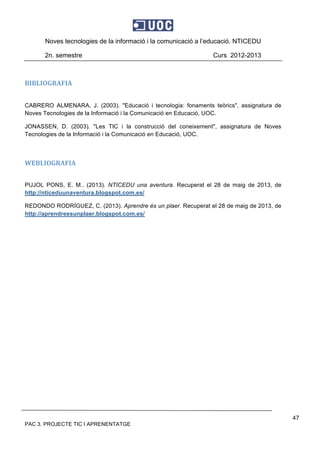 Noves tecnologies de la informació i la comunicació a l’educació. NTICEDU
2n. semestre Curs 2012-2013
PAC 3. PROJECTE TIC I APRENENTATGE
47
BIBLIOGRAFIA 
 
CABRERO ALMENARA, J. (2003). "Educació i tecnologia: fonaments teòrics", assignatura de
Noves Tecnologies de la Informació i la Comunicació en Educació, UOC.
JONASSEN, D. (2003). "Les TIC i la construcció del coneixement", assignatura de Noves
Tecnologies de la Informació i la Comunicació en Educació, UOC.
 
WEBLIOGRAFIA 
PUJOL PONS, E. M.. (2013). NTICEDU una aventura. Recuperat el 28 de maig de 2013, de
http://nticeduunaventura.blogspot.com.es/
REDONDO RODRÍGUEZ, C. (2013). Aprendre és un plaer. Recuperat el 28 de maig de 2013, de
http://aprendreesunplaer.blogspot.com.es/
 