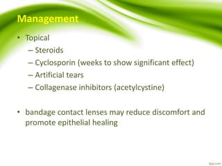 Management
• Topical
– Steroids
– Cyclosporin (weeks to show significant effect)
– Artificial tears
– Collagenase inhibitors (acetylcystine)
• bandage contact lenses may reduce discomfort and
promote epithelial healing
 