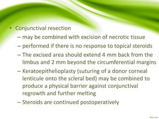 • Conjunctival resection
– may be combined with excision of necrotic tissue
– performed if there is no response to topical steroids
– The excised area should extend 4 mm back from the
limbus and 2 mm beyond the circumferential margins
– Keratoepithelioplasty (suturing of a donor corneal
lenticule onto the scleral bed) may be combined to
produce a physical barrier against conjunctival
regrowth and further melting
– Steroids are continued postoperatively
 