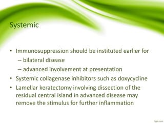 Systemic
• Immunosuppression should be instituted earlier for
– bilateral disease
– advanced involvement at presentation
• Systemic collagenase inhibitors such as doxycycline
• Lamellar keratectomy involving dissection of the
residual central island in advanced disease may
remove the stimulus for further inflammation
 