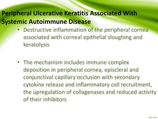 Peripheral Ulcerative Keratitis Associated With
Systemic Autoimmune Disease
• Destructive inflammation of the peripheral cornea
associated with corneal epithelial sloughing and
keratolysis
• The mechanism includes immune complex
deposition in peripheral cornea, episcleral and
conjunctival capillary occlusion with secondary
cytokine release and inflammatory cell recruitment,
the upregulation of collagenases and reduced activity
of their inhibitors
 