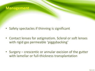 Management
• Safety spectacles if thinning is significant
• Contact lenses for astigmatism. Scleral or soft lenses
with rigid gas permeable ‘piggybacking’
• Surgery – crescentic or annular excision of the gutter
with lamellar or full-thickness transplantation
 