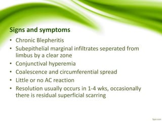 Signs and symptoms
• Chronic Blepheritis
• Subepithelial marginal infiltrates seperated from
limbus by a clear zone
• Conjunctival hyperemia
• Coalescence and circumferential spread
• Little or no AC reaction
• Resolution usually occurs in 1-4 wks, occasionally
there is residual superficial scarring
 