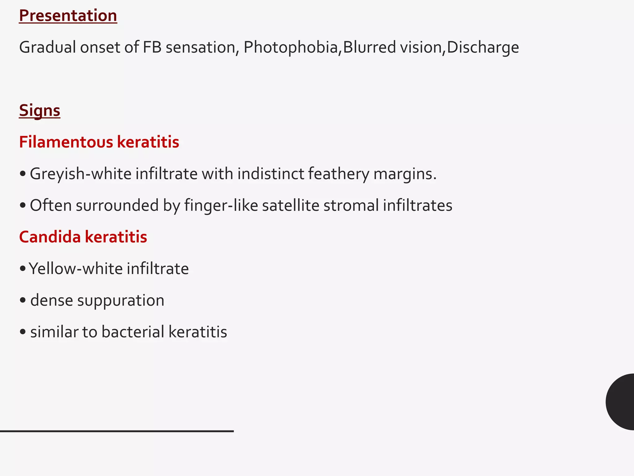 Presentation
Gradual onset of FB sensation, Photophobia,Blurred vision,Discharge
Signs
Filamentous keratitis
• Greyish-white infiltrate with indistinct feathery margins.
• Often surrounded by finger-like satellite stromal infiltrates
Candida keratitis
•Yellow-white infiltrate
• dense suppuration
• similar to bacterial keratitis
 