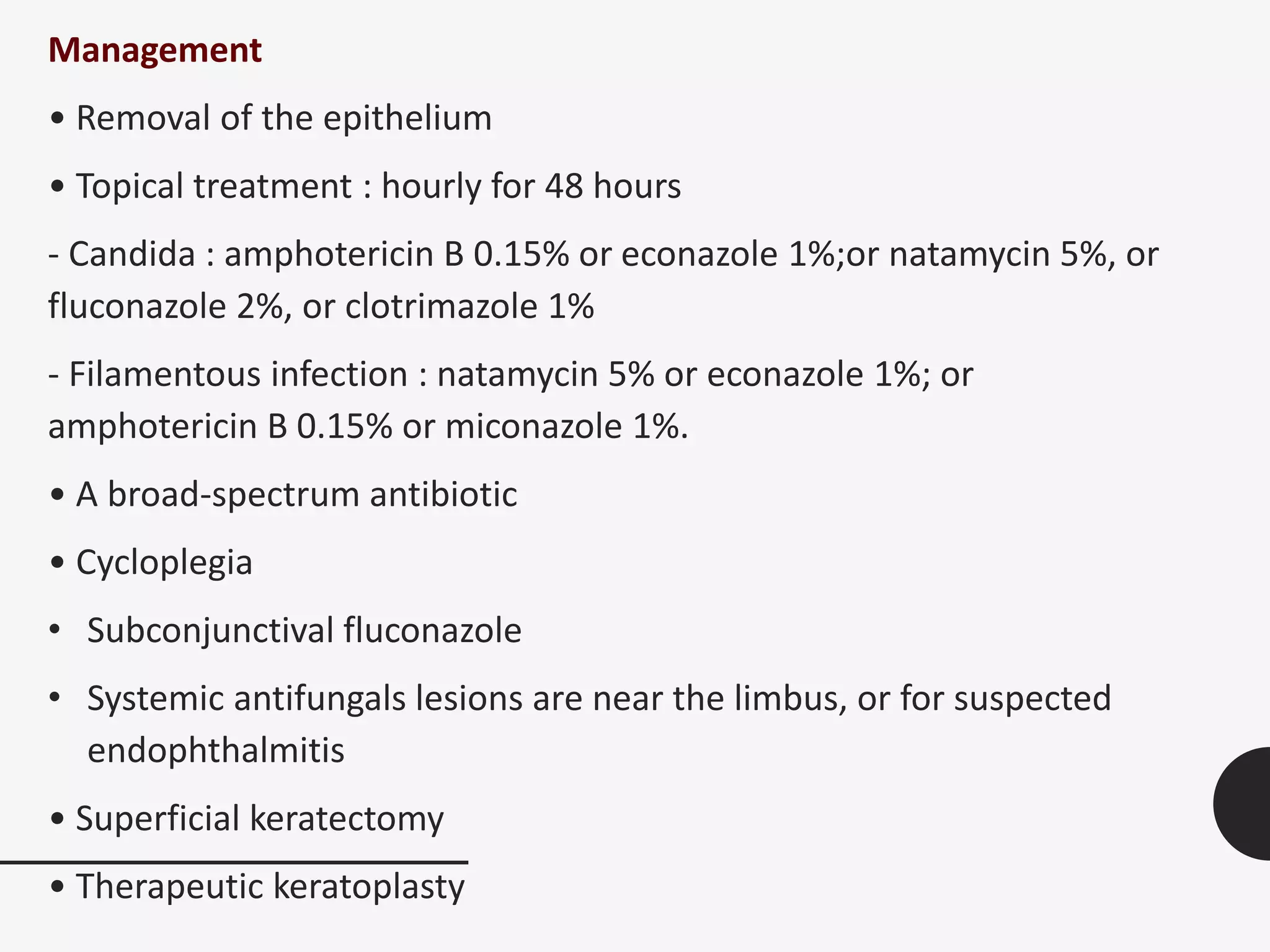 Management
• Removal of the epithelium
• Topical treatment : hourly for 48 hours
- Candida : amphotericin B 0.15% or econazole 1%;or natamycin 5%, or
fluconazole 2%, or clotrimazole 1%
- Filamentous infection : natamycin 5% or econazole 1%; or
amphotericin B 0.15% or miconazole 1%.
• A broad-spectrum antibiotic
• Cycloplegia
• Subconjunctival fluconazole
• Systemic antifungals lesions are near the limbus, or for suspected
endophthalmitis
• Superficial keratectomy
• Therapeutic keratoplasty
 