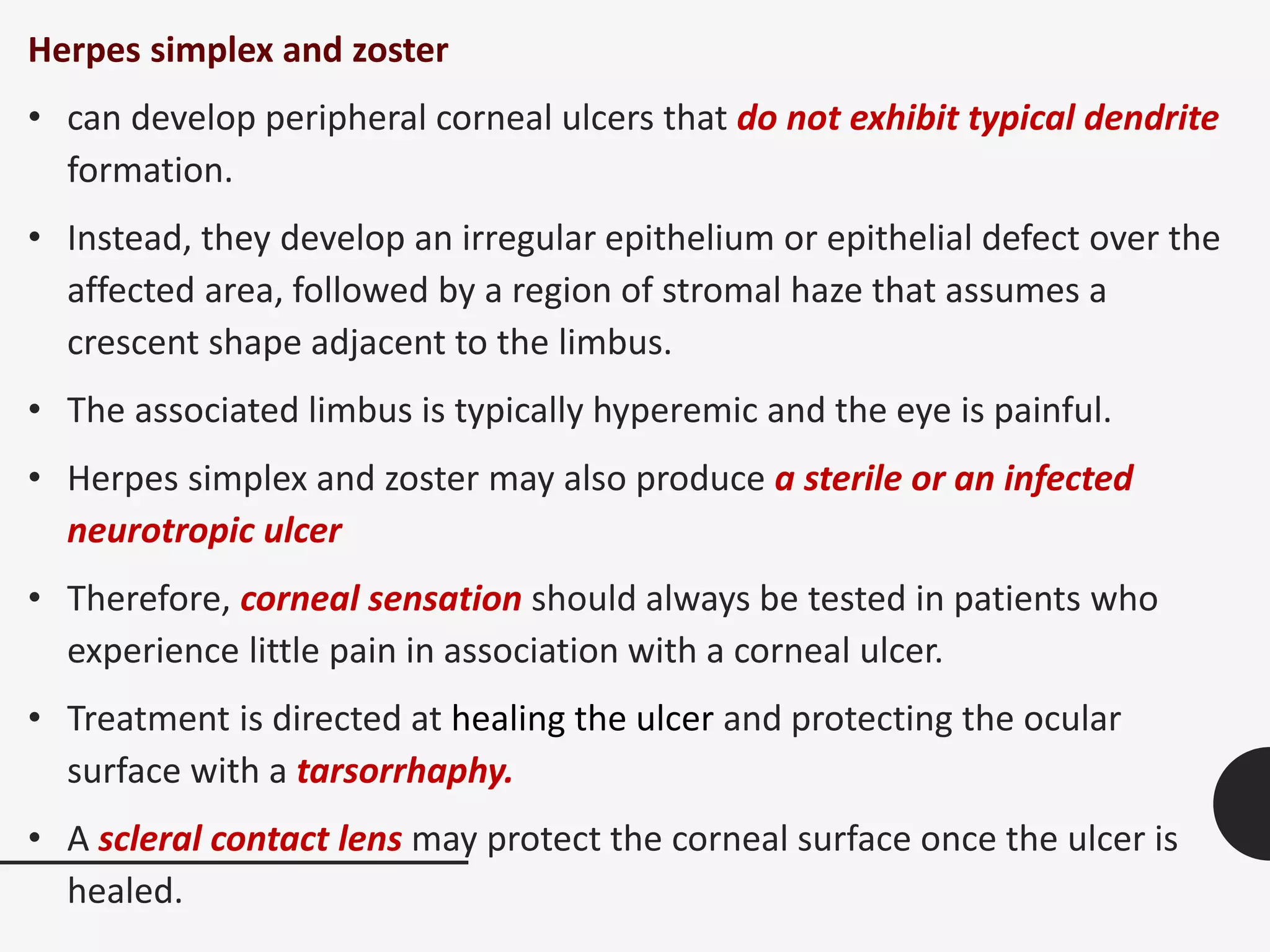 Herpes simplex and zoster
• can develop peripheral corneal ulcers that do not exhibit typical dendrite
formation.
• Instead, they develop an irregular epithelium or epithelial defect over the
affected area, followed by a region of stromal haze that assumes a
crescent shape adjacent to the limbus.
• The associated limbus is typically hyperemic and the eye is painful.
• Herpes simplex and zoster may also produce a sterile or an infected
neurotropic ulcer
• Therefore, corneal sensation should always be tested in patients who
experience little pain in association with a corneal ulcer.
• Treatment is directed at healing the ulcer and protecting the ocular
surface with a tarsorrhaphy.
• A scleral contact lens may protect the corneal surface once the ulcer is
healed.
 