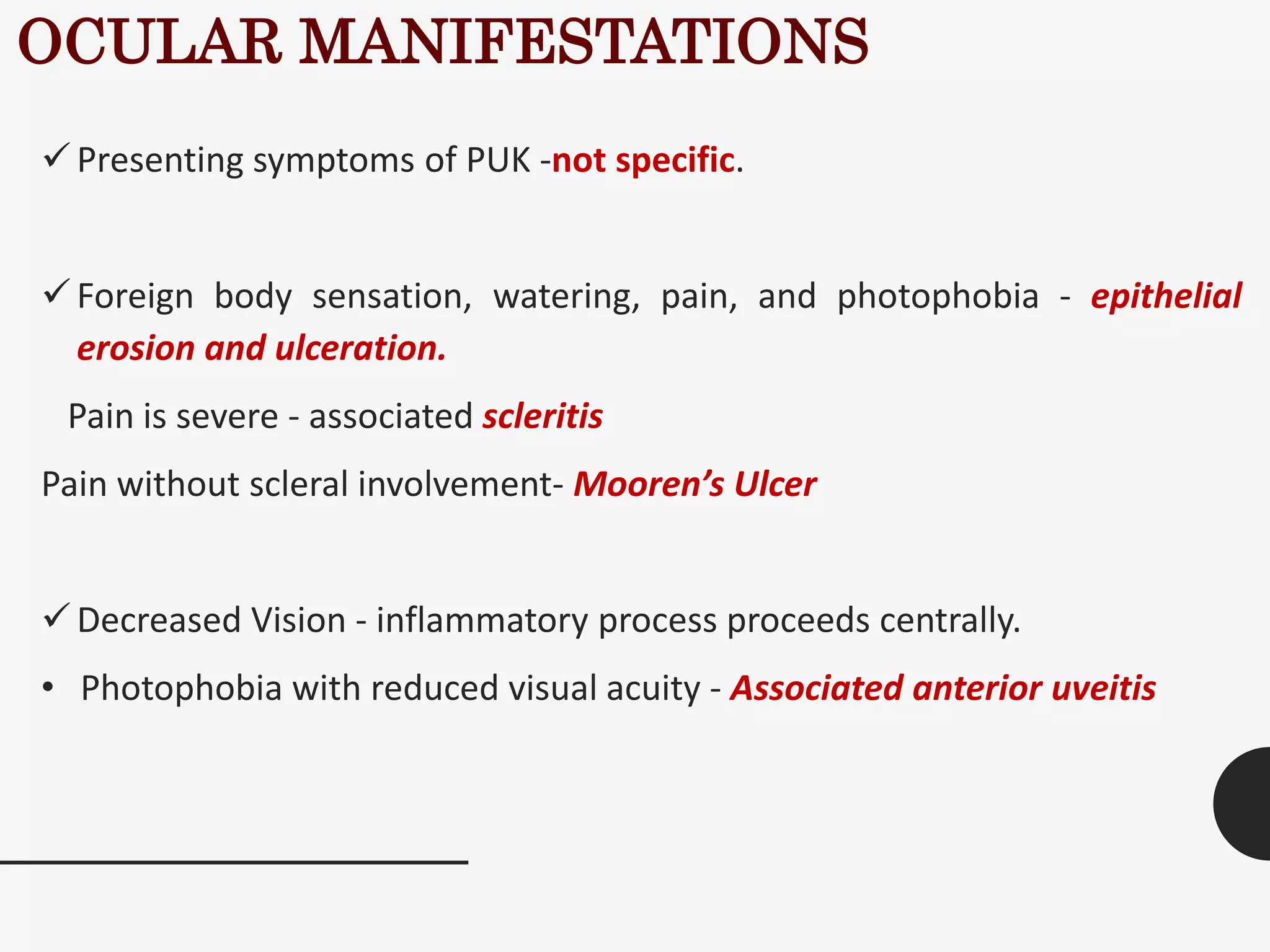 OCULAR MANIFESTATIONS
Presenting symptoms of PUK -not specific.
Foreign body sensation, watering, pain, and photophobia - epithelial
erosion and ulceration.
Pain is severe - associated scleritis
Pain without scleral involvement- Mooren’s Ulcer
Decreased Vision - inflammatory process proceeds centrally.
• Photophobia with reduced visual acuity - Associated anterior uveitis
 
