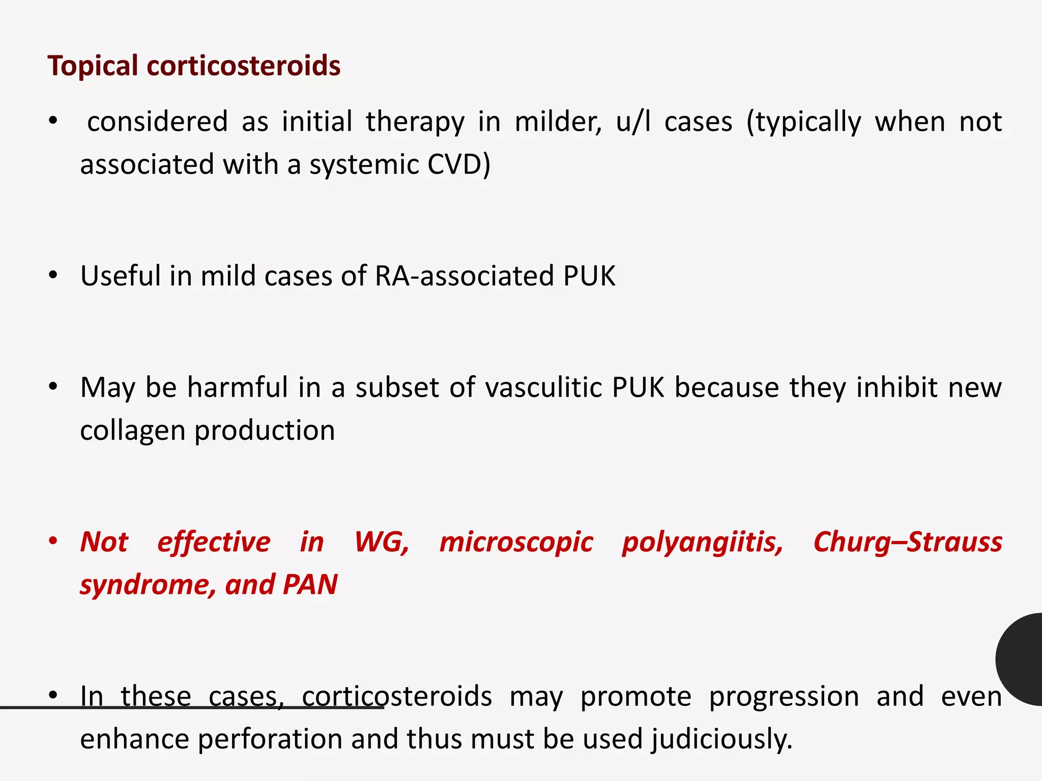 Topical corticosteroids
• considered as initial therapy in milder, u/l cases (typically when not
associated with a systemic CVD)
• Useful in mild cases of RA-associated PUK
• May be harmful in a subset of vasculitic PUK because they inhibit new
collagen production
• Not effective in WG, microscopic polyangiitis, Churg–Strauss
syndrome, and PAN
• In these cases, corticosteroids may promote progression and even
enhance perforation and thus must be used judiciously.
 