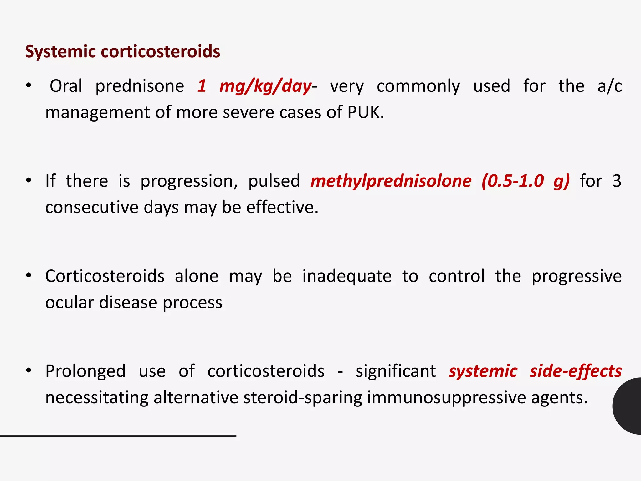 Systemic corticosteroids
• Oral prednisone 1 mg/kg/day- very commonly used for the a/c
management of more severe cases of PUK.
• If there is progression, pulsed methylprednisolone (0.5-1.0 g) for 3
consecutive days may be effective.
• Corticosteroids alone may be inadequate to control the progressive
ocular disease process
• Prolonged use of corticosteroids - significant systemic side-effects
necessitating alternative steroid-sparing immunosuppressive agents.
 