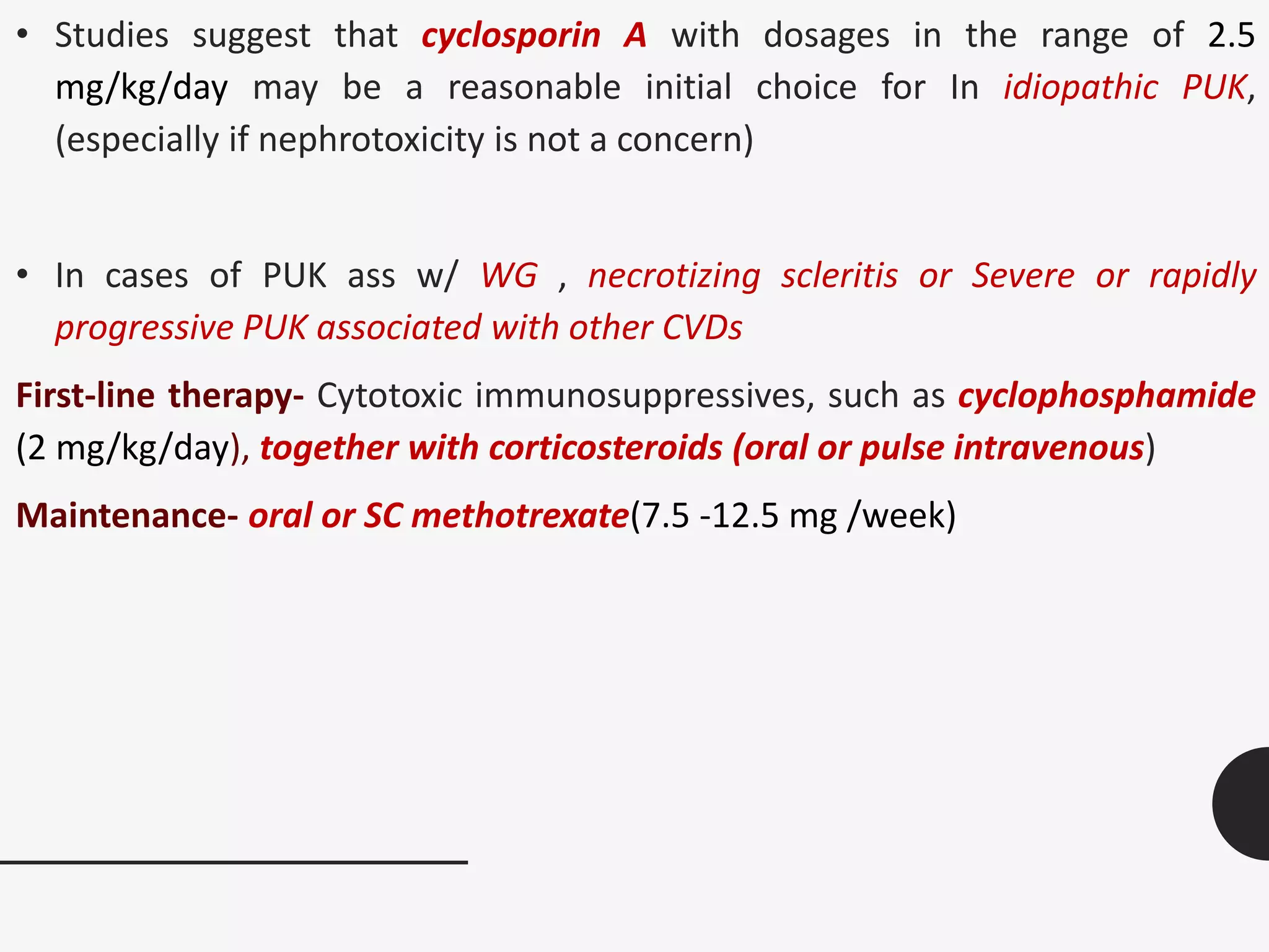 • Studies suggest that cyclosporin A with dosages in the range of 2.5
mg/kg/day may be a reasonable initial choice for In idiopathic PUK,
(especially if nephrotoxicity is not a concern)
• In cases of PUK ass w/ WG , necrotizing scleritis or Severe or rapidly
progressive PUK associated with other CVDs
First-line therapy- Cytotoxic immunosuppressives, such as cyclophosphamide
(2 mg/kg/day), together with corticosteroids (oral or pulse intravenous)
Maintenance- oral or SC methotrexate(7.5 -12.5 mg /week)
 