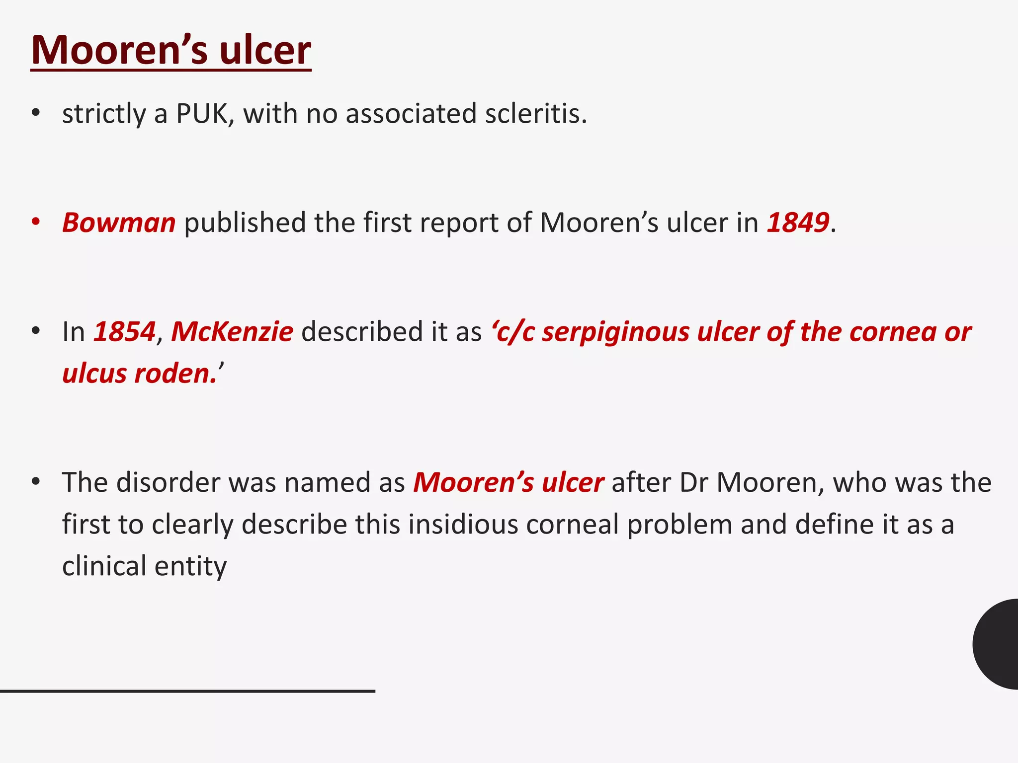 Mooren’s ulcer
• strictly a PUK, with no associated scleritis.
• Bowman published the first report of Mooren’s ulcer in 1849.
• In 1854, McKenzie described it as ‘c/c serpiginous ulcer of the cornea or
ulcus roden.’
• The disorder was named as Mooren’s ulcer after Dr Mooren, who was the
first to clearly describe this insidious corneal problem and define it as a
clinical entity
 