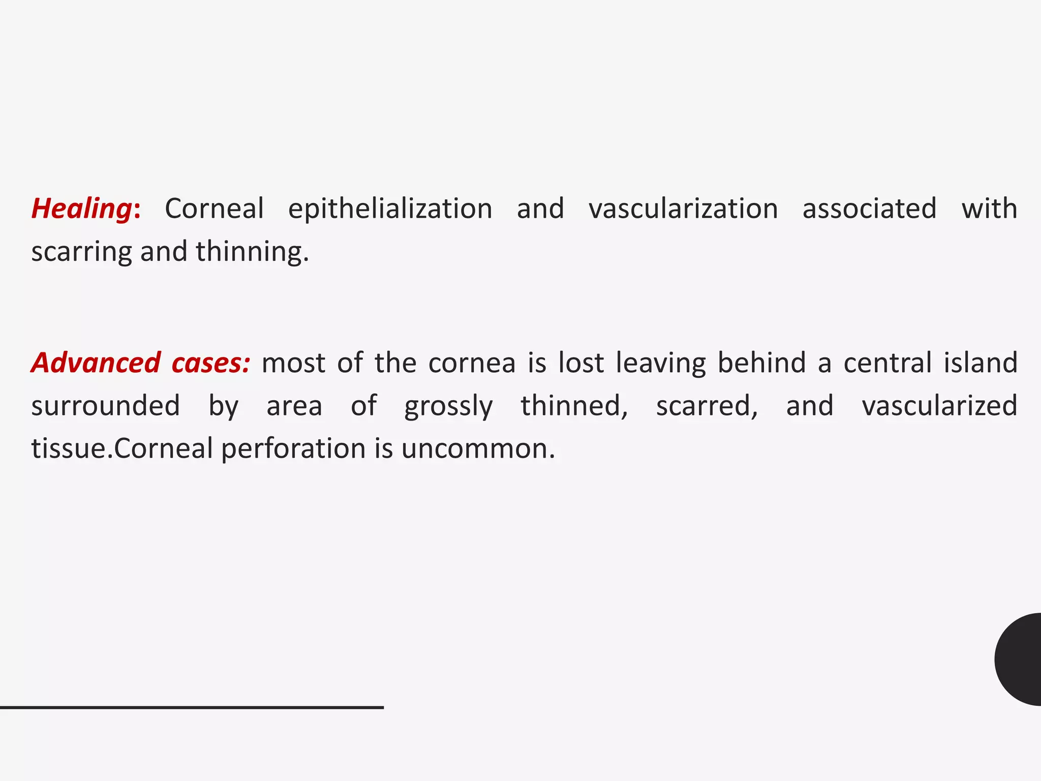 Healing: Corneal epithelialization and vascularization associated with
scarring and thinning.
Advanced cases: most of the cornea is lost leaving behind a central island
surrounded by area of grossly thinned, scarred, and vascularized
tissue.Corneal perforation is uncommon.
 