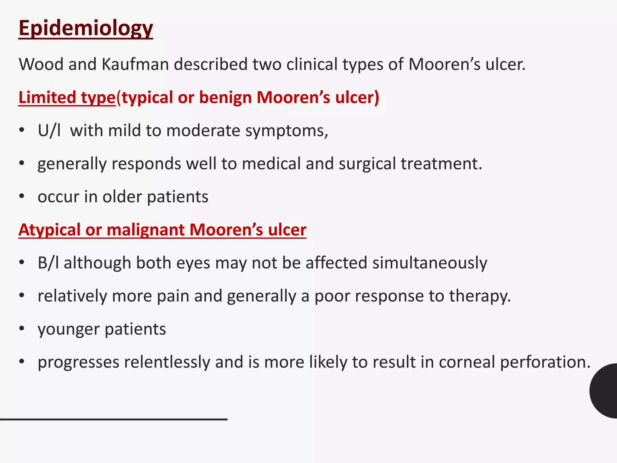 Epidemiology
Wood and Kaufman described two clinical types of Mooren’s ulcer.
Limited type(typical or benign Mooren’s ulcer)
• U/l with mild to moderate symptoms,
• generally responds well to medical and surgical treatment.
• occur in older patients
Atypical or malignant Mooren’s ulcer
• B/l although both eyes may not be affected simultaneously
• relatively more pain and generally a poor response to therapy.
• younger patients
• progresses relentlessly and is more likely to result in corneal perforation.
 