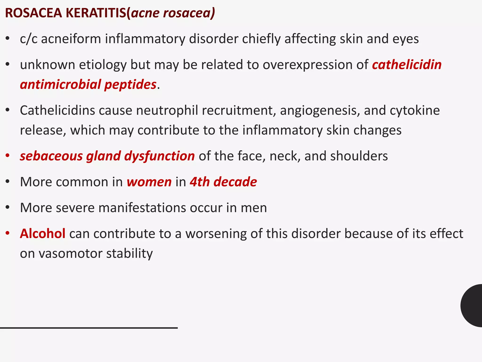 ROSACEA KERATITIS(acne rosacea)
• c/c acneiform inflammatory disorder chiefly affecting skin and eyes
• unknown etiology but may be related to overexpression of cathelicidin
antimicrobial peptides.
• Cathelicidins cause neutrophil recruitment, angiogenesis, and cytokine
release, which may contribute to the inflammatory skin changes
• sebaceous gland dysfunction of the face, neck, and shoulders
• More common in women in 4th decade
• More severe manifestations occur in men
• Alcohol can contribute to a worsening of this disorder because of its effect
on vasomotor stability
 