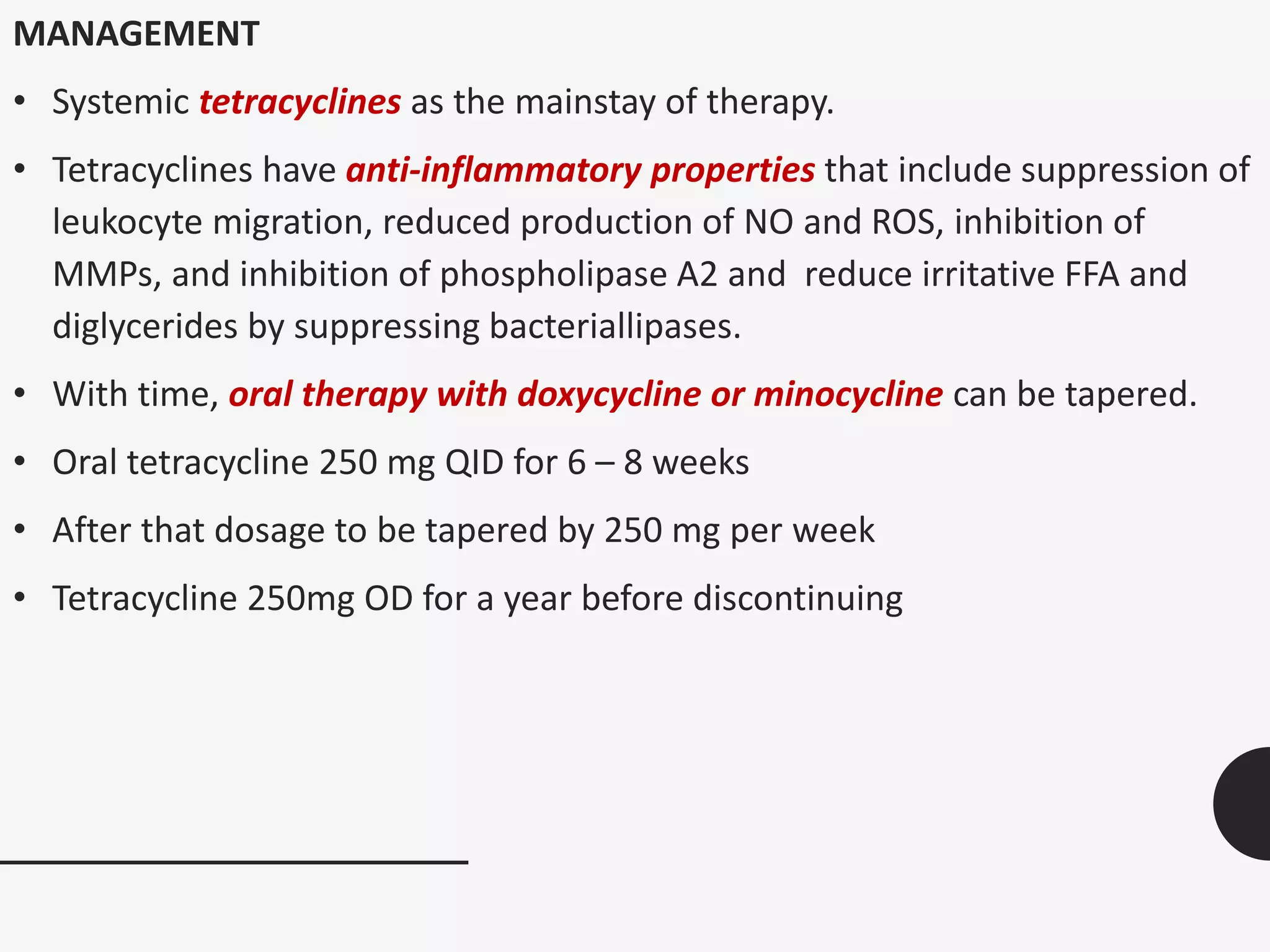 MANAGEMENT
• Systemic tetracyclines as the mainstay of therapy.
• Tetracyclines have anti-inflammatory properties that include suppression of
leukocyte migration, reduced production of NO and ROS, inhibition of
MMPs, and inhibition of phospholipase A2 and reduce irritative FFA and
diglycerides by suppressing bacteriallipases.
• With time, oral therapy with doxycycline or minocycline can be tapered.
• Oral tetracycline 250 mg QID for 6 – 8 weeks
• After that dosage to be tapered by 250 mg per week
• Tetracycline 250mg OD for a year before discontinuing
 