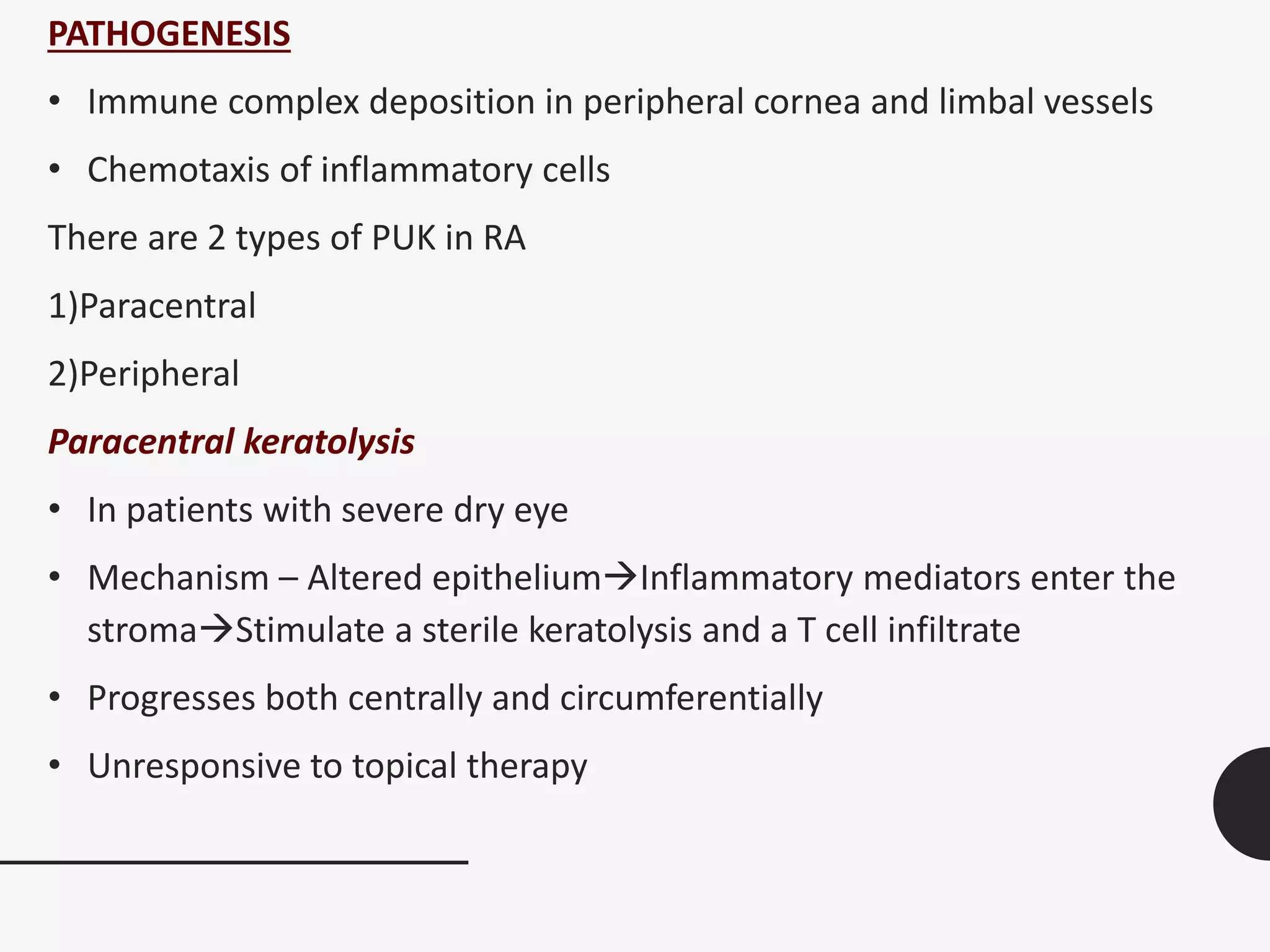 PATHOGENESIS
• Immune complex deposition in peripheral cornea and limbal vessels
• Chemotaxis of inflammatory cells
There are 2 types of PUK in RA
1)Paracentral
2)Peripheral
Paracentral keratolysis
• In patients with severe dry eye
• Mechanism – Altered epitheliumInflammatory mediators enter the
stromaStimulate a sterile keratolysis and a T cell infiltrate
• Progresses both centrally and circumferentially
• Unresponsive to topical therapy
 
