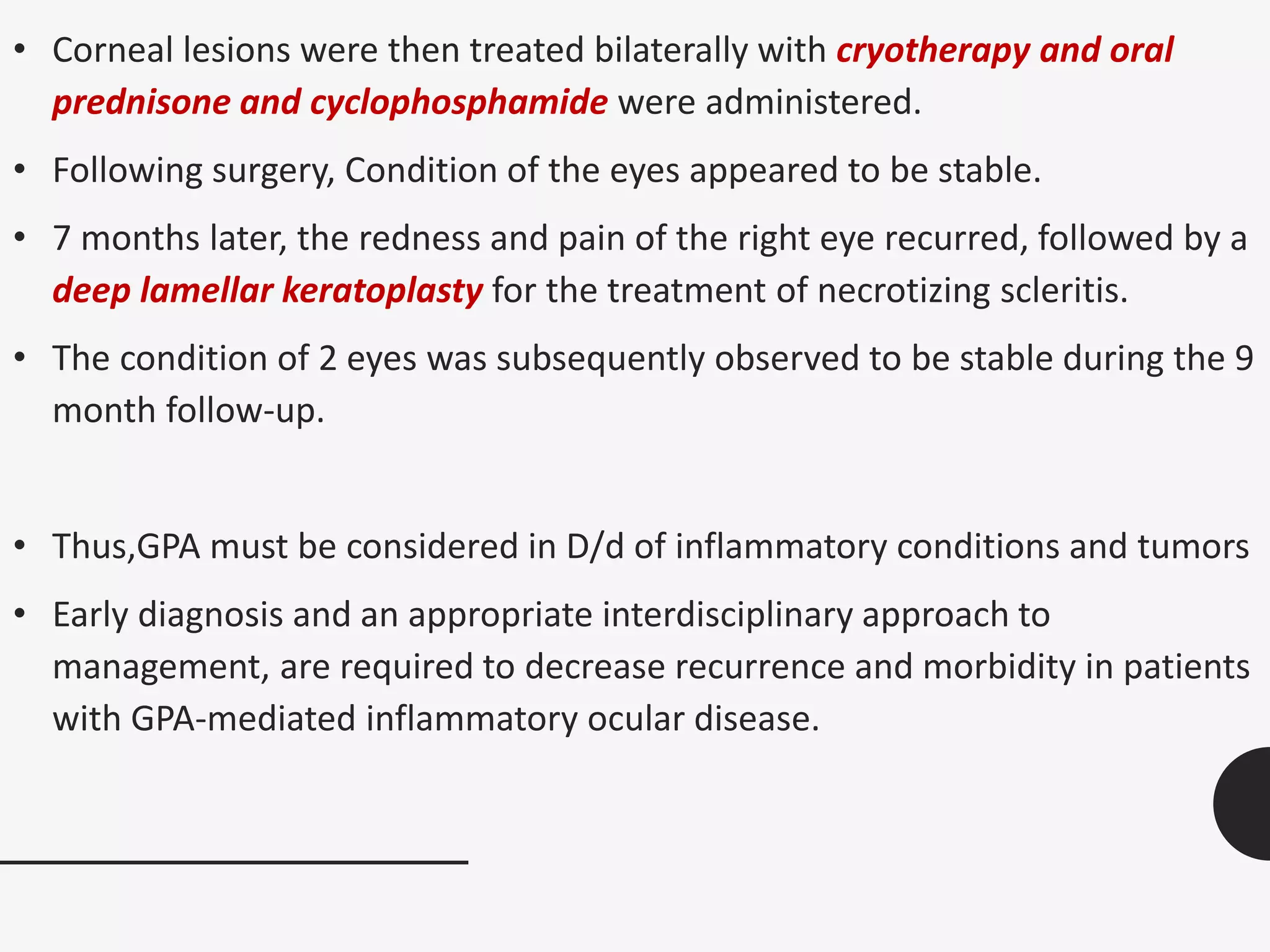 • Corneal lesions were then treated bilaterally with cryotherapy and oral
prednisone and cyclophosphamide were administered.
• Following surgery, Condition of the eyes appeared to be stable.
• 7 months later, the redness and pain of the right eye recurred, followed by a
deep lamellar keratoplasty for the treatment of necrotizing scleritis.
• The condition of 2 eyes was subsequently observed to be stable during the 9
month follow-up.
• Thus,GPA must be considered in D/d of inflammatory conditions and tumors
• Early diagnosis and an appropriate interdisciplinary approach to
management, are required to decrease recurrence and morbidity in patients
with GPA-mediated inflammatory ocular disease.
 