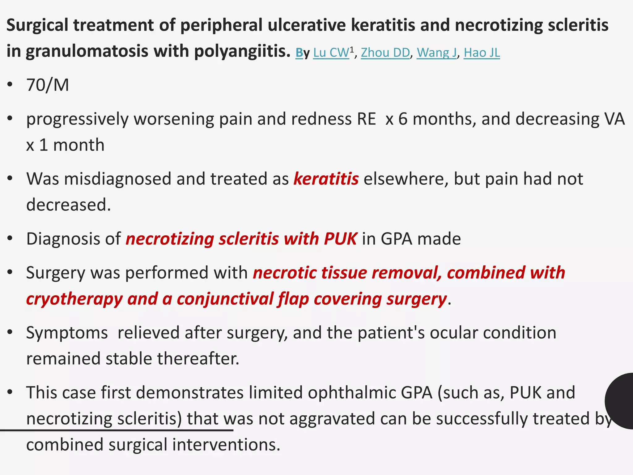 Surgical treatment of peripheral ulcerative keratitis and necrotizing scleritis
in granulomatosis with polyangiitis. By Lu CW1, Zhou DD, Wang J, Hao JL
• 70/M
• progressively worsening pain and redness RE x 6 months, and decreasing VA
x 1 month
• Was misdiagnosed and treated as keratitis elsewhere, but pain had not
decreased.
• Diagnosis of necrotizing scleritis with PUK in GPA made
• Surgery was performed with necrotic tissue removal, combined with
cryotherapy and a conjunctival flap covering surgery.
• Symptoms relieved after surgery, and the patient's ocular condition
remained stable thereafter.
• This case first demonstrates limited ophthalmic GPA (such as, PUK and
necrotizing scleritis) that was not aggravated can be successfully treated by
combined surgical interventions.
 