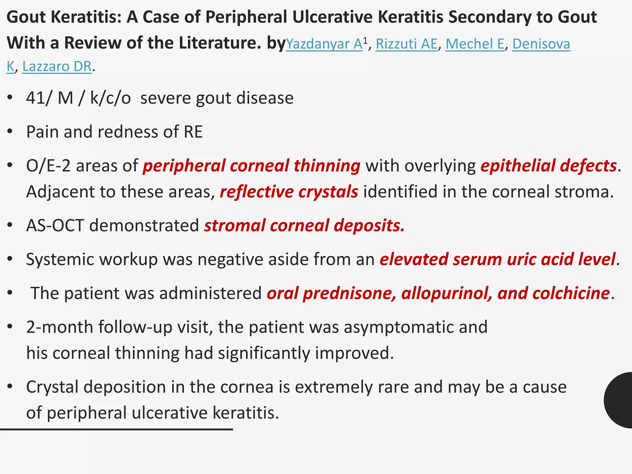 Gout Keratitis: A Case of Peripheral Ulcerative Keratitis Secondary to Gout
With a Review of the Literature. byYazdanyar A1, Rizzuti AE, Mechel E, Denisova
K, Lazzaro DR.
• 41/ M / k/c/o severe gout disease
• Pain and redness of RE
• O/E-2 areas of peripheral corneal thinning with overlying epithelial defects.
Adjacent to these areas, reflective crystals identified in the corneal stroma.
• AS-OCT demonstrated stromal corneal deposits.
• Systemic workup was negative aside from an elevated serum uric acid level.
• The patient was administered oral prednisone, allopurinol, and colchicine.
• 2-month follow-up visit, the patient was asymptomatic and
his corneal thinning had significantly improved.
• Crystal deposition in the cornea is extremely rare and may be a cause
of peripheral ulcerative keratitis.
 