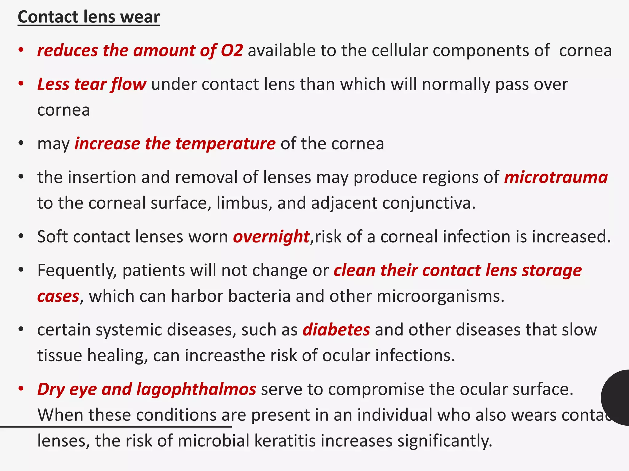 Contact lens wear
• reduces the amount of O2 available to the cellular components of cornea
• Less tear flow under contact lens than which will normally pass over
cornea
• may increase the temperature of the cornea
• the insertion and removal of lenses may produce regions of microtrauma
to the corneal surface, limbus, and adjacent conjunctiva.
• Soft contact lenses worn overnight,risk of a corneal infection is increased.
• Fequently, patients will not change or clean their contact lens storage
cases, which can harbor bacteria and other microorganisms.
• certain systemic diseases, such as diabetes and other diseases that slow
tissue healing, can increasthe risk of ocular infections.
• Dry eye and lagophthalmos serve to compromise the ocular surface.
When these conditions are present in an individual who also wears contact
lenses, the risk of microbial keratitis increases significantly.
 