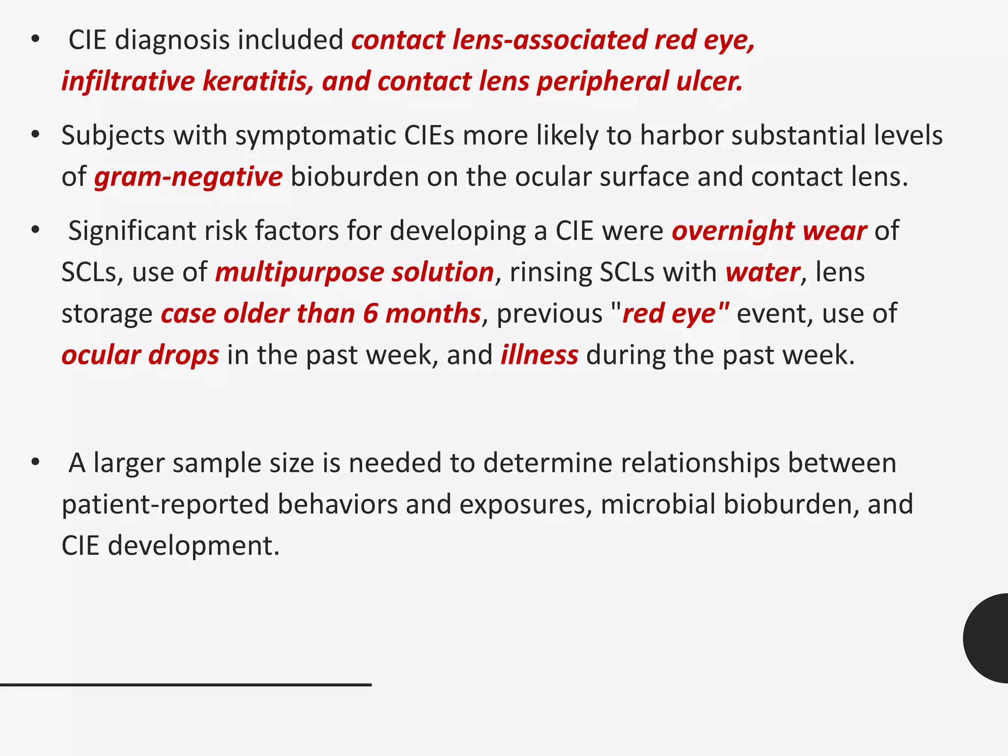 • CIE diagnosis included contact lens-associated red eye,
infiltrative keratitis, and contact lens peripheral ulcer.
• Subjects with symptomatic CIEs more likely to harbor substantial levels
of gram-negative bioburden on the ocular surface and contact lens.
• Significant risk factors for developing a CIE were overnight wear of
SCLs, use of multipurpose solution, rinsing SCLs with water, lens
storage case older than 6 months, previous "red eye" event, use of
ocular drops in the past week, and illness during the past week.
• A larger sample size is needed to determine relationships between
patient-reported behaviors and exposures, microbial bioburden, and
CIE development.
 