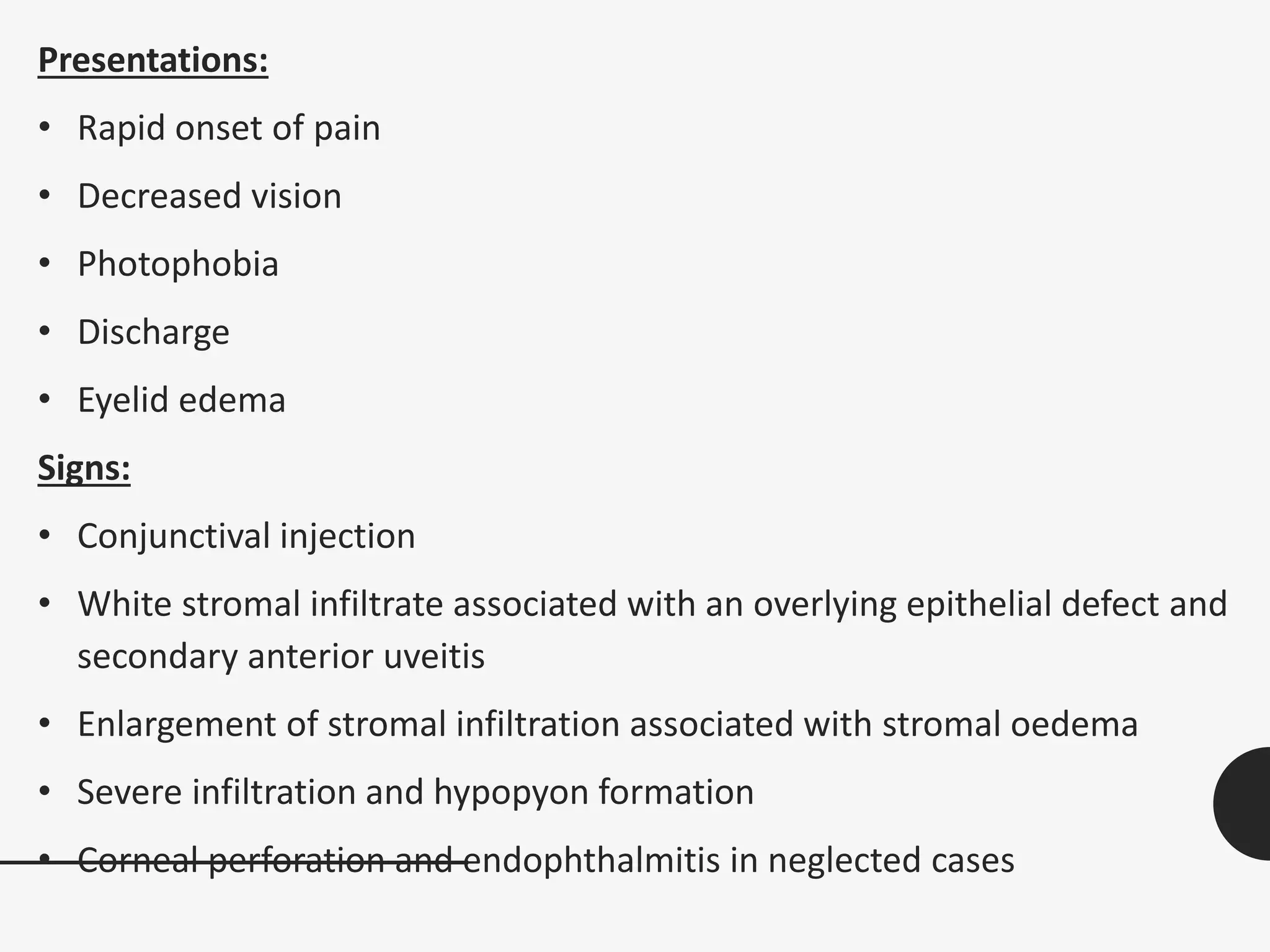 Presentations:
• Rapid onset of pain
• Decreased vision
• Photophobia
• Discharge
• Eyelid edema
Signs:
• Conjunctival injection
• White stromal infiltrate associated with an overlying epithelial defect and
secondary anterior uveitis
• Enlargement of stromal infiltration associated with stromal oedema
• Severe infiltration and hypopyon formation
• Corneal perforation and endophthalmitis in neglected cases
 