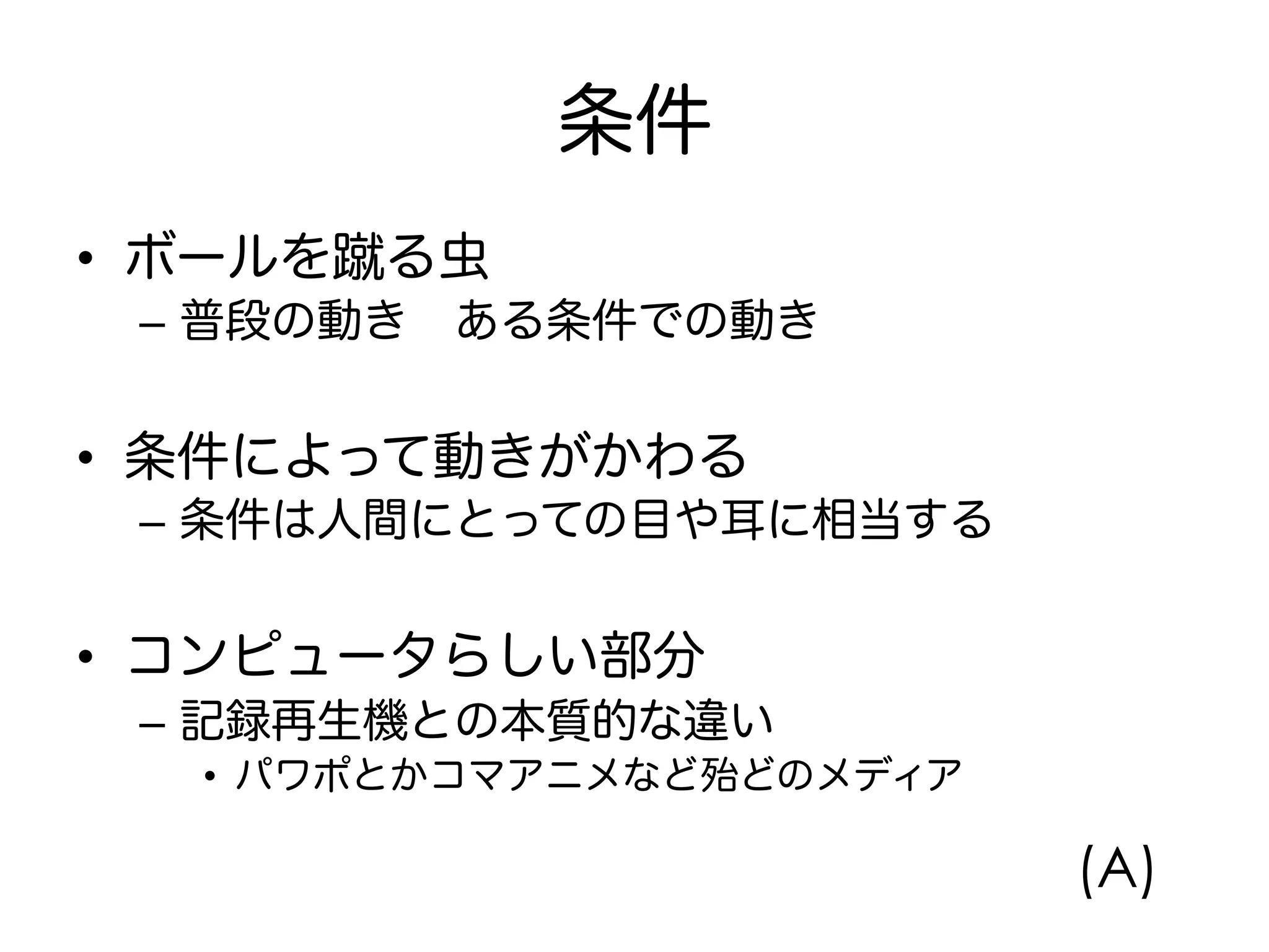 条件
•  ボールを蹴る虫
–  普段の動き ある条件での動き
•  条件によって動きがかわる
–  条件は人間にとっての目や耳に相当する
•  コンピュータらしい部分
–  記録再生機との本質的な違い
•  パワポとかコマアニメなど殆どのメディア
(A)
 