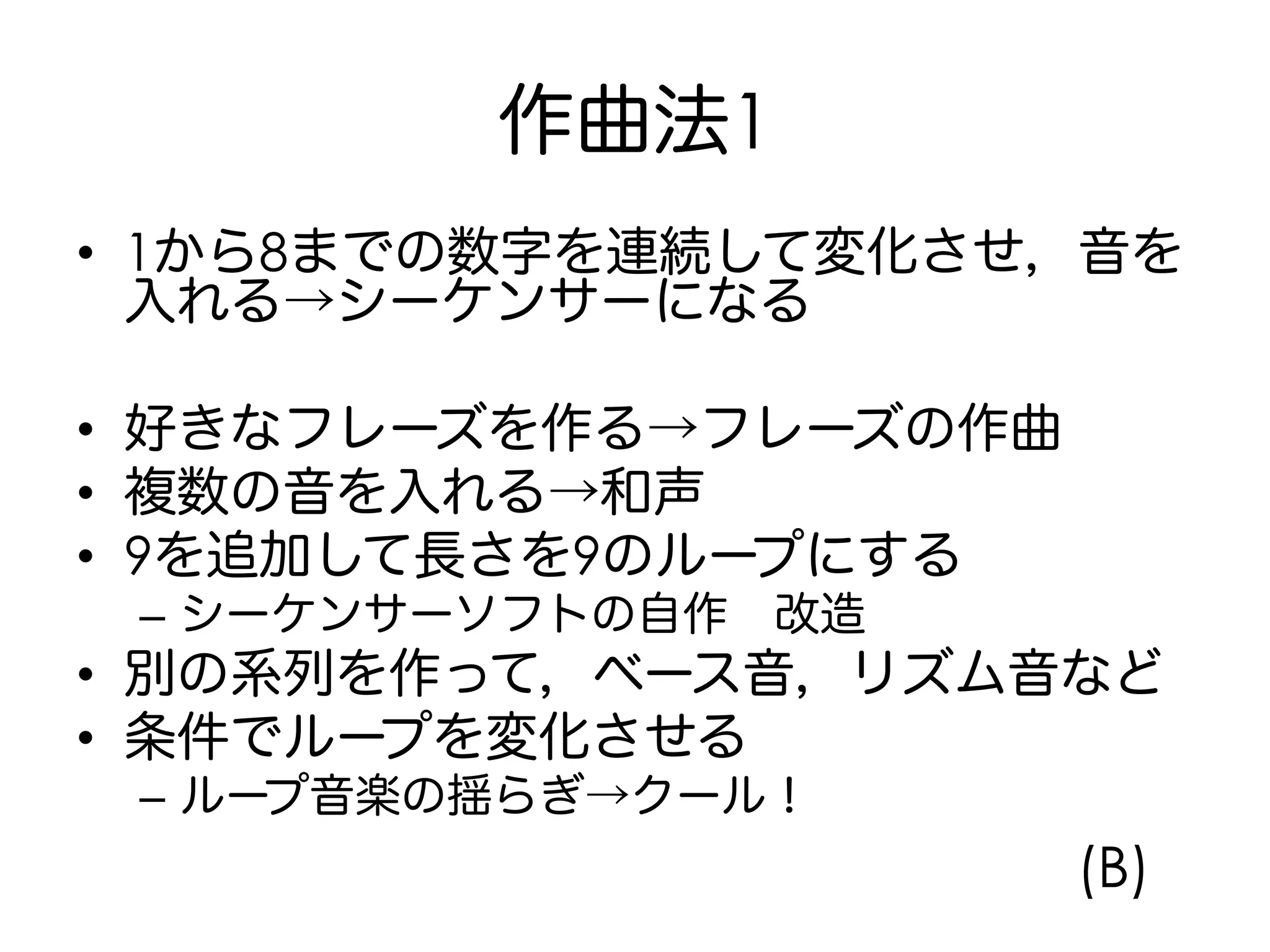作曲法1
•  1から8までの数字を連続して変化させ，音を
入れる→シーケンサーになる
•  好きなフレーズを作る→フレーズの作曲
•  複数の音を入れる→和声
•  9を追加して長さを9のループにする
–  シーケンサーソフトの自作 改造
•  別の系列を作って，ベース音，リズム音など
•  条件でループを変化させる
–  ループ音楽の揺らぎ→クール！
(B)
 
