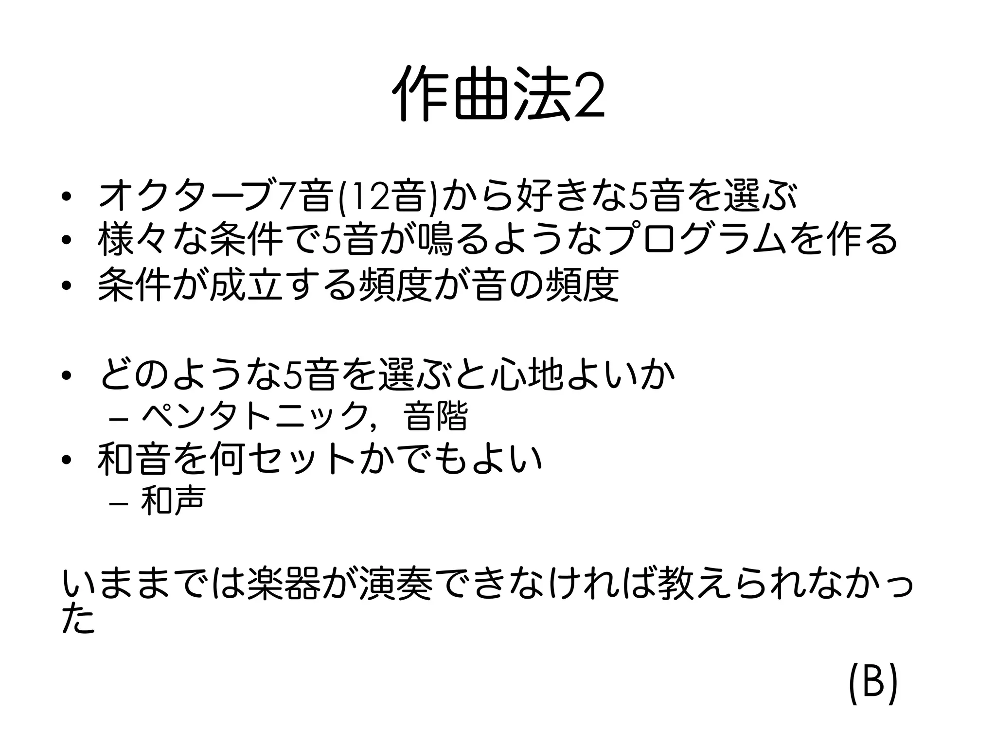 作曲法2
•  オクターブ7音(12音)から好きな5音を選ぶ
•  様々な条件で5音が鳴るようなプログラムを作る
•  条件が成立する頻度が音の頻度
•  どのような5音を選ぶと心地よいか
–  ペンタトニック，音階
•  和音を何セットかでもよい
–  和声
いままでは楽器が演奏できなければ教えられなかっ
た
(B)
 