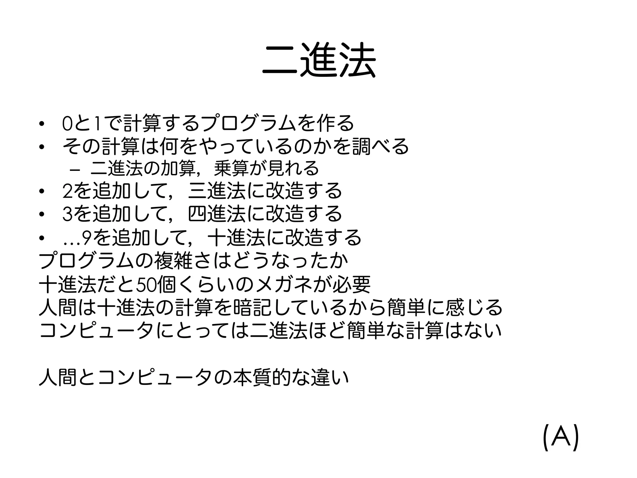 二進法
•  0と1で計算するプログラムを作る
•  その計算は何をやっているのかを調べる
–  二進法の加算，乗算が見れる
•  2を追加して，三進法に改造する
•  3を追加して，四進法に改造する
•  …9を追加して，十進法に改造する
プログラムの複雑さはどうなったか
十進法だと50個くらいのメガネが必要
人間は十進法の計算を暗記しているから簡単に感じる
コンピュータにとっては二進法ほど簡単な計算はない
人間とコンピュータの本質的な違い
(A)
 