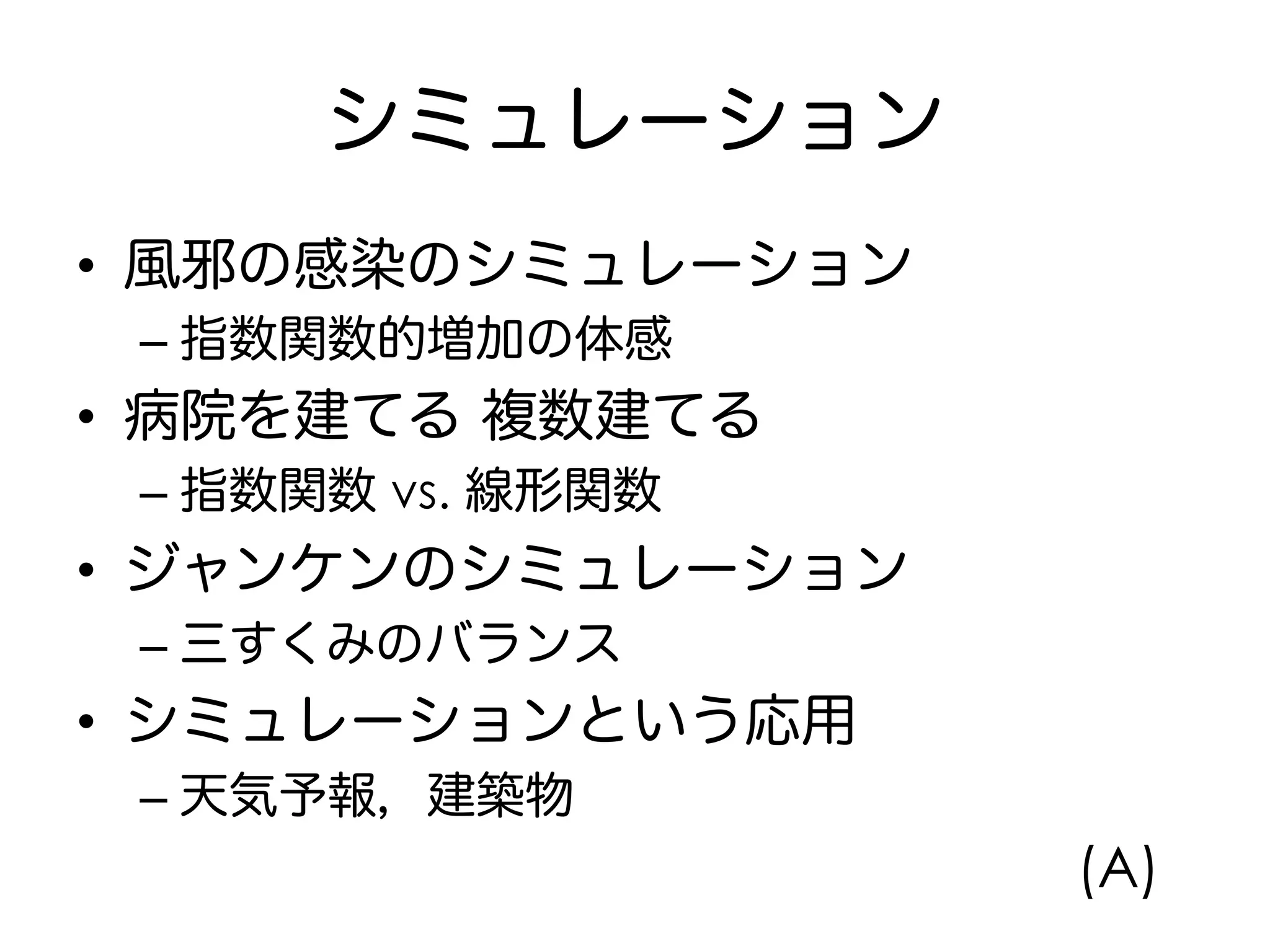 シミュレーション
•  風邪の感染のシミュレーション
– 指数関数的増加の体感
•  病院を建てる 複数建てる
– 指数関数 vs. 線形関数
•  ジャンケンのシミュレーション
– 三すくみのバランス
•  シミュレーションという応用
– 天気予報，建築物
(A)
 