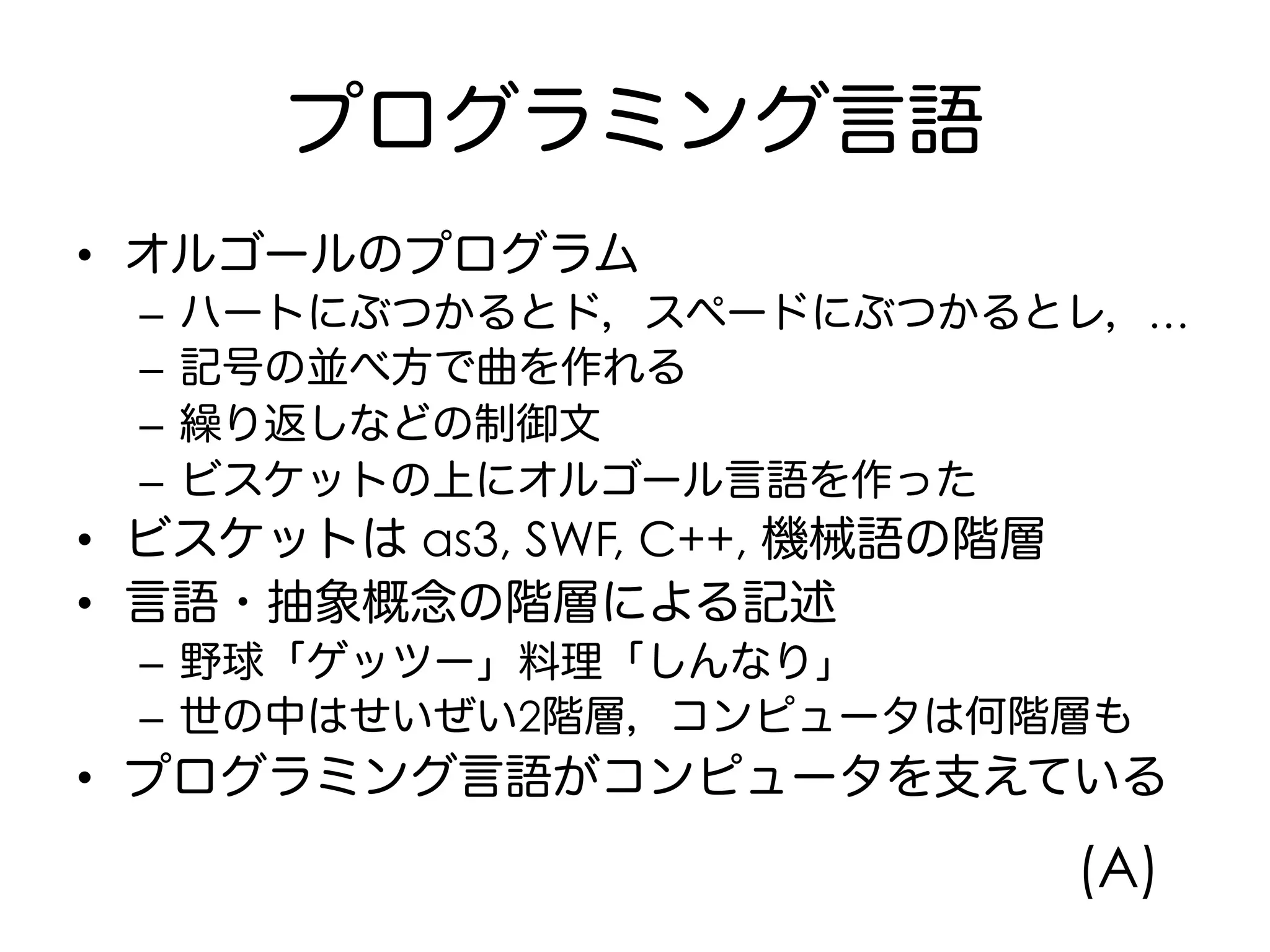 プログラミング言語
•  オルゴールのプログラム
–  ハートにぶつかるとド，スペードにぶつかるとレ，…
–  記号の並べ方で曲を作れる
–  繰り返しなどの制御文
–  ビスケットの上にオルゴール言語を作った
•  ビスケットは as3, SWF, C++, 機械語の階層
•  言語・抽象概念の階層による記述
–  野球「ゲッツー」料理「しんなり」
–  世の中はせいぜい2階層，コンピュータは何階層も
•  プログラミング言語がコンピュータを支えている
(A)
 