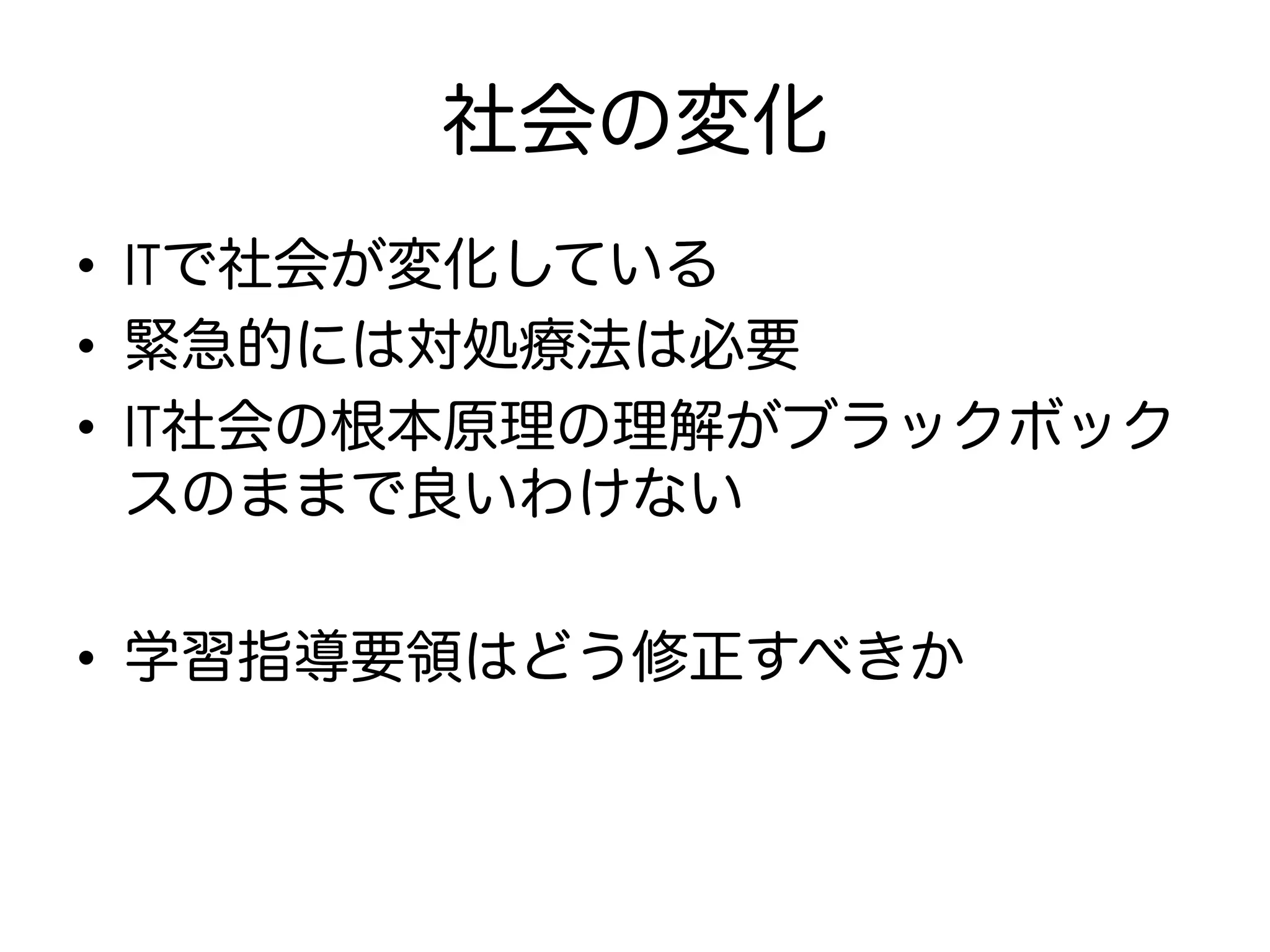 社会の変化
•  ITで社会が変化している
•  緊急的には対処療法は必要
•  IT社会の根本原理の理解がブラックボック
スのままで良いわけない
•  学習指導要領はどう修正すべきか
 