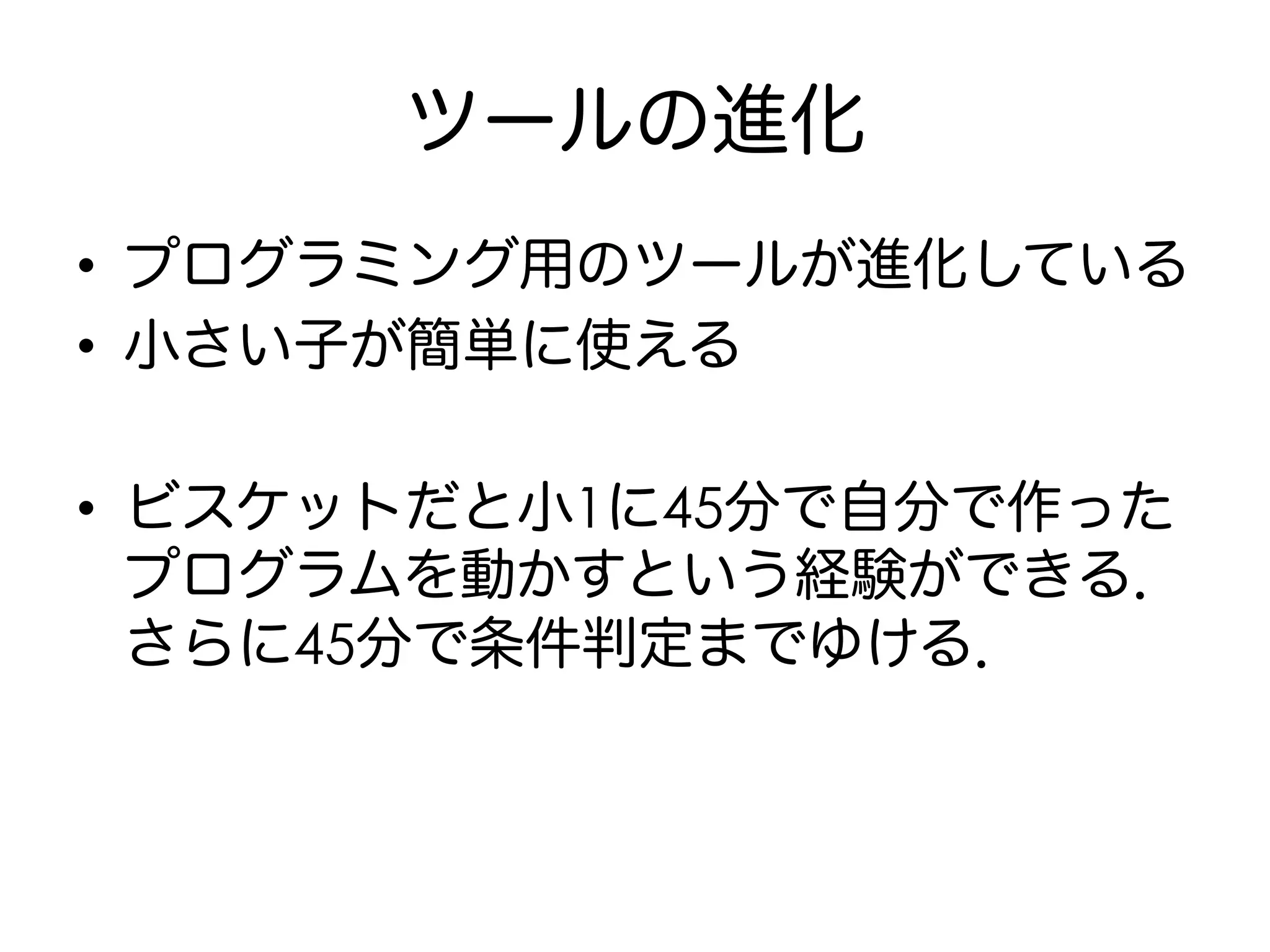 ツールの進化
•  プログラミング用のツールが進化している
•  小さい子が簡単に使える
•  ビスケットだと小1に45分で自分で作った
プログラムを動かすという経験ができる．
さらに45分で条件判定までゆける．
 